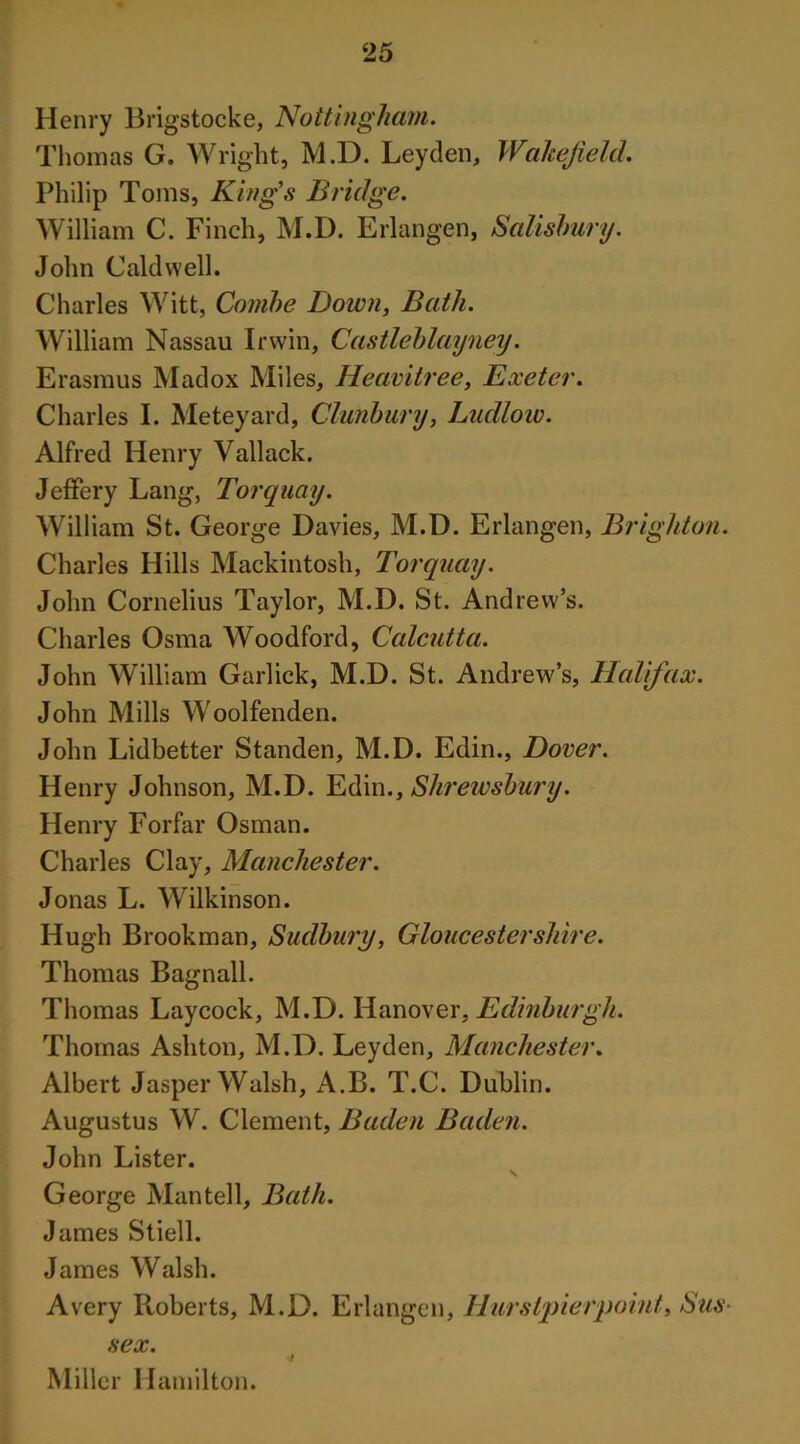 Henry Brigstocke, Nottingham. Thomas G. Wright, M.D. Leyden, Wakefield. Philip Toms, King's Bridge. William C. Finch, M.D. Erlangen, Salisbury. John Caldwell. Charles Witt, Combe Down, Bath. William Nassau Irwin, Castleblayney. Erasmus Madox Miles, Heavitree, Exeter. Charles I. Meteyard, Clutibury, Ludlow. Alfred Henry Vallack. Jeffery Lang, Torquay. William St. George Davies, M.D. Erlangen, Brighton. Charles Hills Mackintosh, Torquay. John Cornelius Taylor, M.D. St. Andrew’s. Charles Osma Woodford, Calcutta. John William Garlick, M.D. St. Andrew’s, Halifax. John Mills Woolfenden. John Lidbetter Standen, M.D. Edin., Dover. Henry Johnson, M.D. Edin., Shrewsbury. Henry Forfar Osman. Charles Clay, Manchester. Jonas L. Wilkinson. Hugh Brookman, Sudbury, Gloucestershire. Thomas Bagnall. Thomas Laycock, M.D. Hanover, Edinburgh. Thomas Ashton, M.D. Leyden, Manchester. Albert Jasper Walsh, A.B. T.C. Dublin. Augustus W. Clement, Baden Baden. John Lister. s George Mantell, Bath. James Stiell. James Walsh. Avery Roberts, M.D. Erlangen, Hurstpierpoint, Sus- sex. ■f Miller Hamilton.