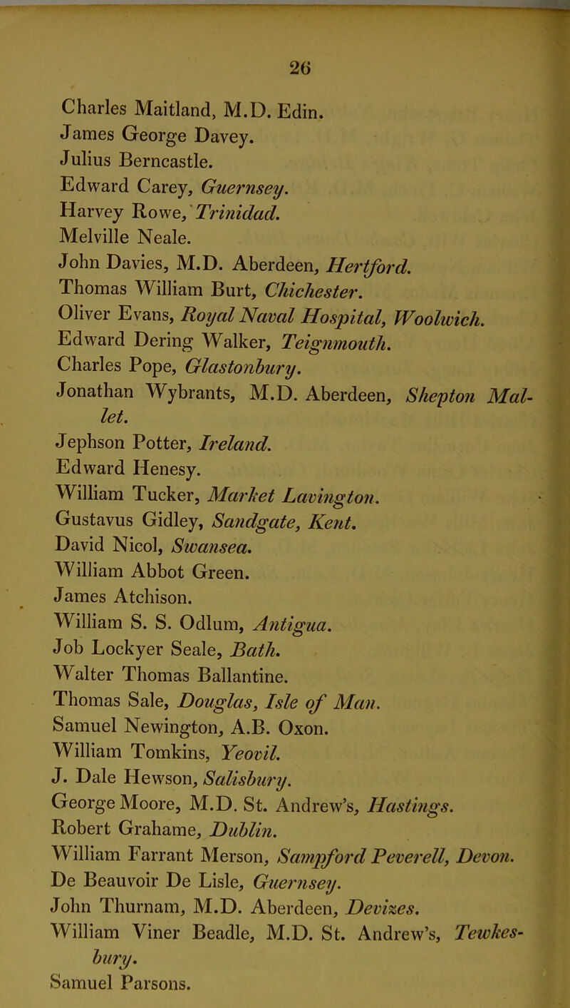 Charles Maitland, M.D. Edin. James George Davey. Julius Berncastle. Edward Carey, Guernsey. Harvey Rowe, Trinidad. Melville Neale. John Davies, M.D. Aberdeen, Hertford. Thomas William Burt, Chichester. Oliver Evans, Royal Naval Hospital, Woolwich. Edward Dering Walker, Teignmouth. Charles Pope, Glastonbury. Jonathan Wybrants, M.D. Aberdeen, Shepton Mal- let. Jephson Potter, Ireland. Edward Henesy. William Tucker, Marhet Lavington. Gustavus Gidley, Sandgate, Kent. David Nicol, Swansea. William Abbot Green. James Atchison. William S. S. Odium, Antigua. Job Lockyer Seale, Bath. Walter Thomas Ballantine. Thomas Sale, Douglas, Isle of Man. Samuel Newington, A.B. Oxon. William Tomkins, Yeovil. J. Dale Hewson, Salisbury. George Moore, M.D. St. Andrew’s, Hastings. Robert Grahame, Dublin. William Farrant Merson, Sampford B ever ell, Devon. De Beauvoir De Lisle, Guernsey. John Thurnam, M.D. Aberdeen, Devizes. William Viner Beadle, M.D. St. Andrew’s, Tewkes- bury. Samuel Parsons.