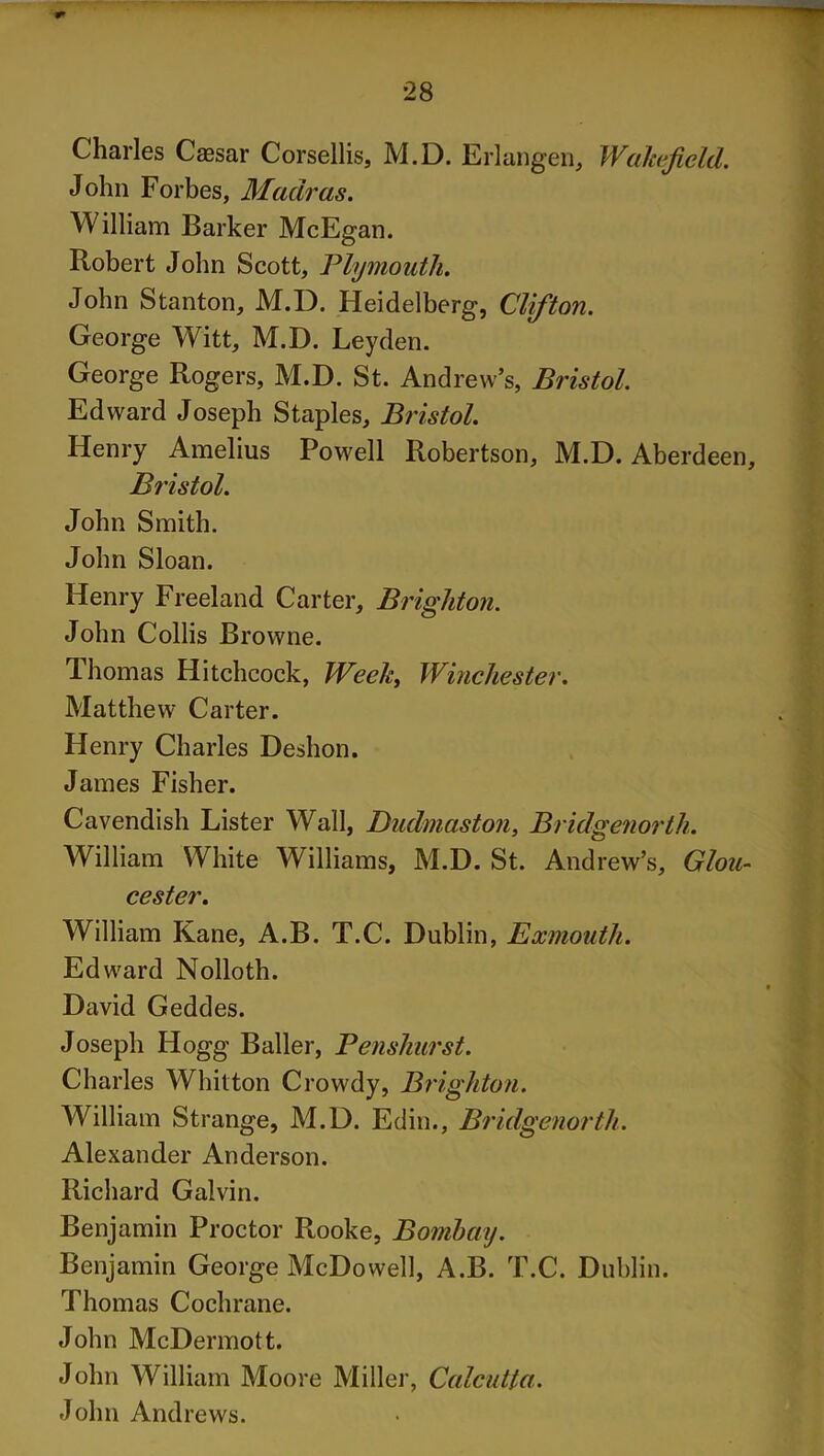 Charles Ceesar Corsellis, M.D. Erlangen, Wakefield. John Forbes, Madras. William Barker McEgan. Robert John Scott, Plymouth. John Stanton, M.D. Heidelberg, Clifton. George Witt, M.D. Leyden. George Rogers, M.D. St. Andrew’s, Bristol. Edward Joseph Staples, Bristol. Henry Amelius Powell Robertson, M.D. Aberdeen, Bristol. John Smith. John Sloan. Henry Freeland Carter, Brighton. John Collis Browne. Thomas Hitchcock, Week, Winchester. Matthew Carter. Henry Charles Deshon. James Fisher. Cavendish Lister Wall, Dudmaston, Bridgenorth. William White Williams, M.D. St. Andrew’s, Glou- cester. William Kane, A.B. T.C. Dublin, Exmouth. Edward Nolloth. David Geddes. Joseph Hogg Bailer, Penshurst. Charles Whitton Crowdy, Brighton. William Strange, M.D. Edin., Bridgenorth. Alexander Anderson. Richard Galvin. Benjamin Proctor Rooke, Bombay. Benjamin George McDowell, A.B. T.C. Dublin. Thomas Cochrane. John McDermott. John William Moore Miller, Calcutta. John Andrews.