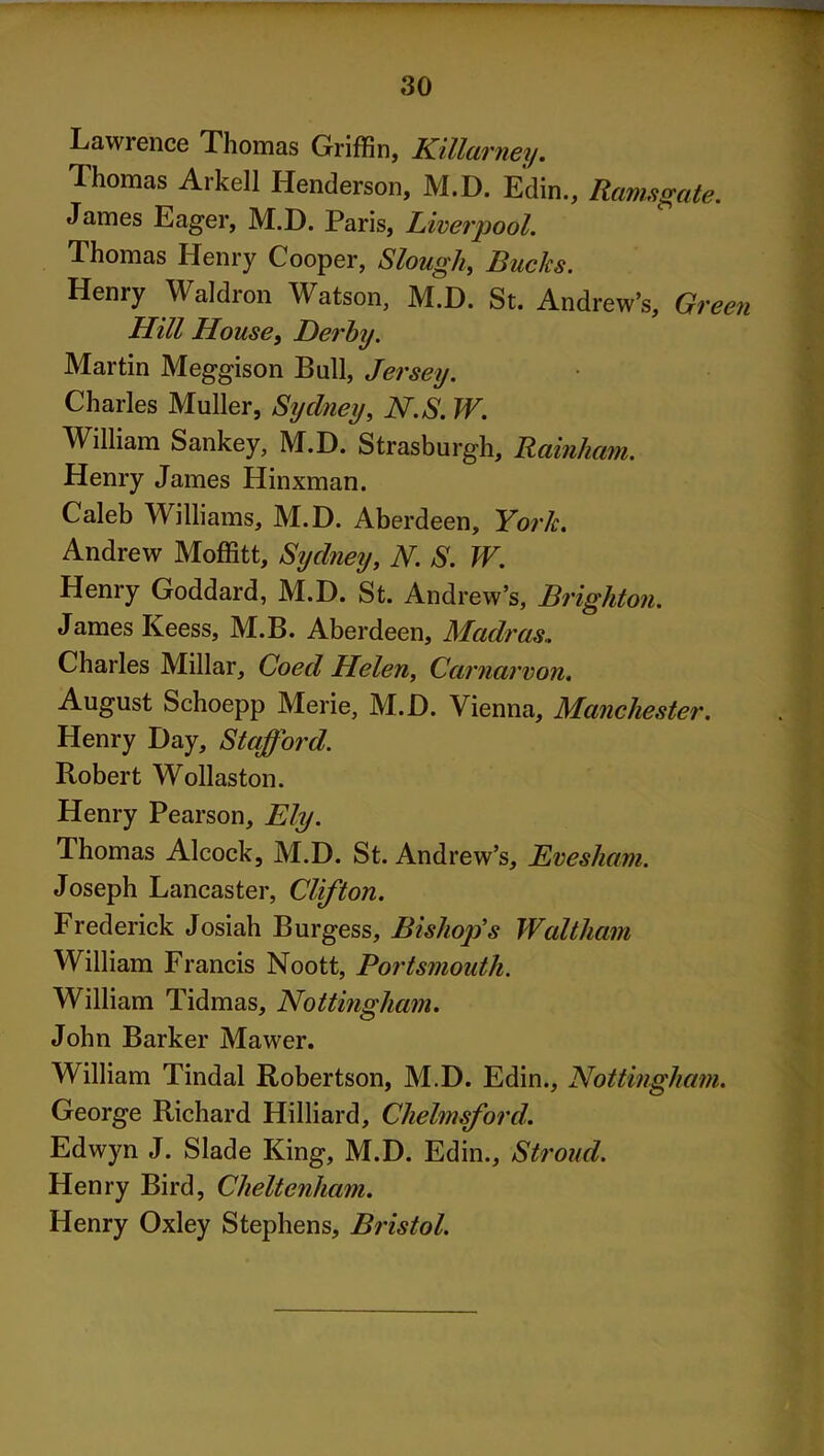 Lawrence Thomas Griffin, Kilim 'ney. Thomas Arkell Henderson, M.D. Edin., Ramsgate. James Eager, M.D. Paris, Liverpool. Thomas Henry Cooper, Slough, Bucks. Henry Waldron Watson, M.D. St. Andrew’s, Green Hill House, Derby. Martin Meggison Bull, Jersey. Charles Muller, Sydney, N.S. W. William Sankey, M.D. Strasburgh, Rainham. Henry James Hinxman. Caleb Williams, M.D. Aberdeen, York. Andrew Moffitt, Sydney, N. S. W. Henry Goddard, M.D. St. Andrew’s, Brighton. James Keess, M.B. Aberdeen, Madras.. Charles Millar, Coed Helen, Cat 'narvon. August Schoepp Merie, M.D. Vienna, Manchester. Henry Day, Stafford. Robert Wollaston. Henry Pearson, Ely. Thomas Alcock, M.D. St. Andrew’s, Evesham. Joseph Lancaster, Clifton. Frederick Josiah Burgess, Bishop’s Waltham William Francis Noott, Portsmouth. William Tidmas, Nottingham. John Barker Mawer. William Tindal Robertson, M.D. Edin., Nottingham. George Richard Hilliard, Chelmsford. Edwyn J. Slade King, M.D. Edin., Stroud. Henry Bird, Cheltenham. Henry Oxley Stephens, Bristol.