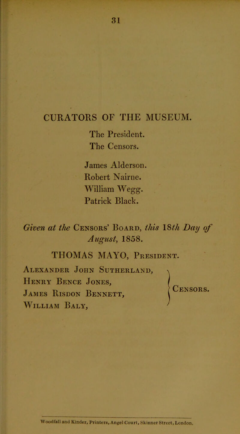 CURATORS OF THE MUSEUM. The President. The Censors. James Alderson. Robert Nairne. William Wegg. Patrick Black. Given at the Censors’ Board, this ISth Day of August, 1858. THOMAS MAYO, President. Alexander John Sutherland, Henry Bence Jones, James Risdon Bennett, William Baly, Censors. Woodfall anti Kinder, Printers, Angel Court, Skinner Street, London.