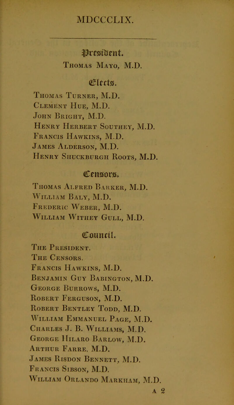 ihrestfoent Thomas Mayo, M.D. fleets. Thomas Turner, M.D. Clement Hue, M.D. John Bright, M.D. Henry Herbert Southey, M.D. Francis Hawkins, M.D. James Alderson, M.D. Henry Shuckburgh Roots, M.D. Censors, Thomas Alfred Barker, M.D. William Baly, M.D. Frederic Weber, M.D. William Witiiey Gull, M.D. Cmmrti. The President. The Censors. Francis Hawkins, M.D. Benjamin Guy Babington, M.D. George Burrows, M.D. Robert Ferguson, M.D. Robert Bentley Todd, M.D. William Emmanuel Page, M.D. Charles J. B. Williams, M.D. George Hilaro Barlow, M.D. Arthur Faiire, M.D. James Risdon Bennett, M.D. Francis Sibson, M.D. William Orlando Markham, M.D.