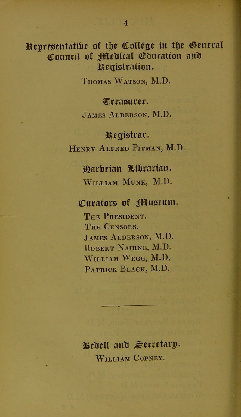 Rep resen tattle of tTje College tit tl)t General Council of JHctiical education aittt Registration* Thomas Watson, M.D. treasurer* James Alderson, M.D. Registrar* Henry Alfred Pitman, M.D. Mailman m&rartan* William Munk, M.D. Curators of iPluseum* The President. The Censors. James Alderson, M.D. Robert Nairne, M.D. William Wegg, M.D. Patrick Black, M.D. Resell antj £metarj?< William Copney.