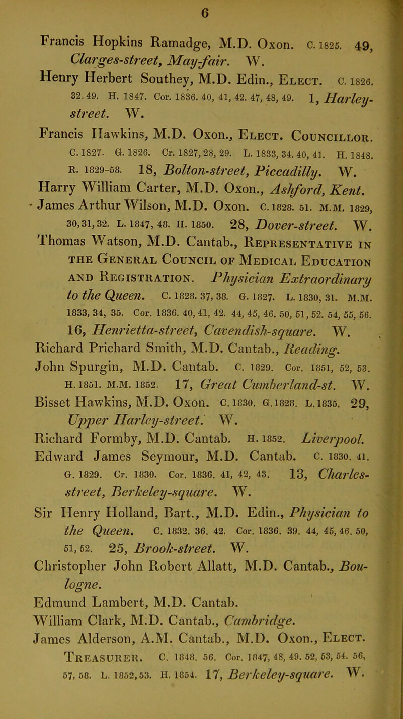 Francis Hopkins Ramadge, M.D. Oxon. c. 1825. 49, Clarges-street, May-fair. W. Henry Herbert Southey, M.D. Edin., Elect, c. 1826. 32. 49. H. 1847. Cor. 1836. 40, 41, 42. 47, 48, 49. 1, Hai'ley- street. W. Francis Hawkins, M.D. Oxon., Elect. Councillor. C. 1827. G. 1826. Cr. 1827, 28, 29. L. 1833, 34. 40, 41. H. 1848. r. 1829-58. 18, Bolton-street, Piccadilly. W. Harry William Carter, M.D. Oxon., Ashford, Kent. * James Arthur Wilson, M.D. Oxon. c.1828. 51. m.m. 1829, 30,31,32. l. 1847, 48. h. 1850. 28, Dover-street. W. Thomas Watson, M.D. Cantab., Representative in the General Council of Medical Education and Registration. Physician Extraordinary to the Queen, c. 1828.37,38. g. 1327. l. 1830, 31. m.m. 1833, 34, 35. Cor. 1836. 40, 41, 42. 44, 45, 46. 50, 51, 52. 54, 55, 56. 16, Henrietta-street, Cavendish-square. W. Richard Prichard Smith, M.D. Cantab., Reading. John Spurgin, M.D. Cantab, c. 1829. Cor. issi, 52, 53. h. 1851. m.m. 1852. 17, Great Cumberland-st. W. Bisset Hawkins, M.D. Oxon. c. 1830. g.1828. l.1835. 29, Upper Harley-street. W. Richard Formby, M.D. Cantab, h. i852. Liverpool. Edward James Seymour, M.D. Cantab, c. i83o. 41. G. 1829. Cr. 1830. Cor. 1836. 41, 42, 43. 13, Charles- street, Berheley-square. W. Sir Henry Holland, Bart., M.D. Edin., Physician to the Queen. C. 1832. 36. 42. Cor. 1836. 39. 44, 45, 46. 50, 51,52. 25, Brook-street. W. Christopher John Robert Allatt, M.D. Cantab., Bou- logne. Edmund Lambert, M.D. Cantab. William Clark, M.D. Cantab., Cambridge. James Alderson, A.M. Cantab., M.D. Oxon., Elect. Treasurer, c. 1848. 50. Cor. 1847,48,49.52,53,54.56, 57,58. l. 1852,53. h. 1854. 17, Berfceley-square. W.