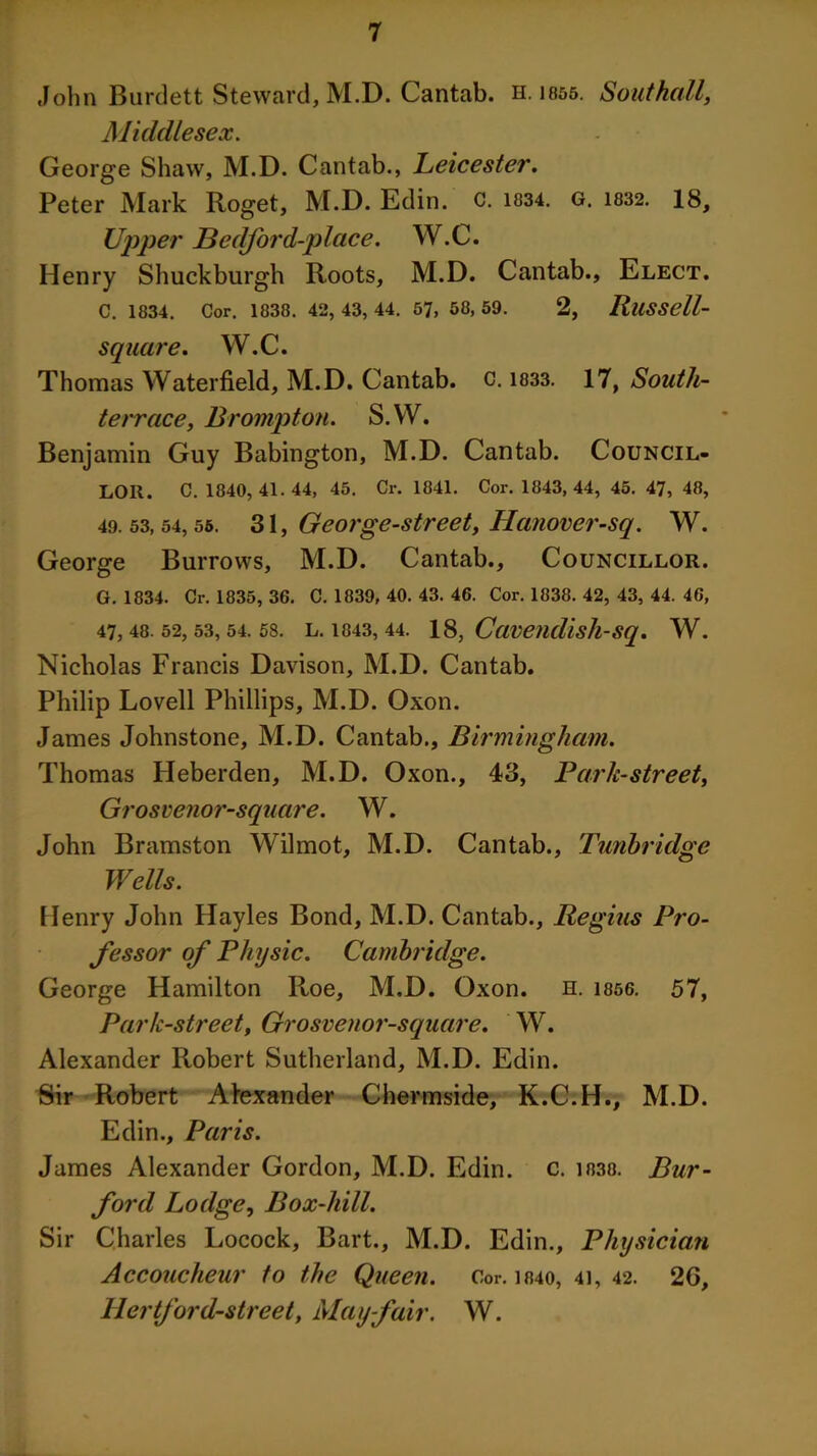 John Burdett Steward, M.D. Cantab, n. 1855. Southall, Middlesex. George Shaw, M.D. Cantab., Leicester. Peter Mark Roget, M.D. Edin. C. 1834. G. 1832. 18, Upper Bedford-place. W.C. Henry Shuckburgh Roots, M.D. Cantab., Elect. C. 1834. Cor. 1838. 42, 43, 44. 57, 58, 59. 2, RllSSell- square. W.C. Thomas Waterfield, M.D. Cantab, c. 1833. 17, South- terrace, Brompton. S.W. Benjamin Guy Babington, M.D. Cantab. Council- lor. C. 1840, 41.44, 45. Cr. 1841. Cor. 1843,44, 45. 47, 48, 49.53,54, 55. 31, George-street, Hanover-sq. W. George Burrows, M.D. Cantab., Councillor. G. 1834. Cr. 1835, 36. C. 1839, 40. 43. 46. Cor. 1838. 42, 43, 44. 46, 47, 48. 52, 53, 54. 58. L. 1843, 44. 18, Cavendisll-Sq. W. Nicholas Francis Davison, M.D. Cantab. Philip Lovell Phillips, M.D. Oxon. James Johnstone, M.D. Cantab., Birmingham. Thomas Heberden, M.D. Oxon., 43, Bark-street, Grosvenor-square. W. John Bramston Wilmot, M.D. Cantab., Tunbridge Wells. Henry John Hayles Bond, M.D. Cantab., Regius Pro- fessor of Physic. Cambridge. George Hamilton Roe, M.D. Oxon. n. 1856. 57, Park-street, Grosvenor-square. W. Alexander Pcobert Sutherland, M.D. Edin. Sir Robert Alexander Chermside, K.C.H., M.D. Edin., Paris. James Alexander Gordon, M.D. Edin. c. 1030. Bur- ford Lodge, Box-hill. Sir Charles Locock, Bart., M.D. Edin., Physician Accoucheur to the Queen. Cor. 1840, 41, 42. 2G, llertford-street, Mayfair. W.