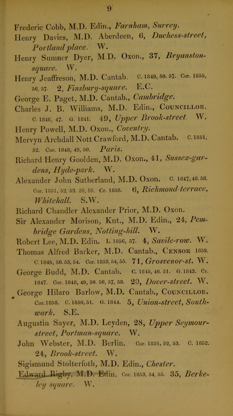 Frederic Cobb, M.D. Edin., Farnham, Surrey. Henry Davies, M.D. Aberdeen, 6, Duchess-street, Portland 'place. W. Henry Sumner Dyer, M.D. Oxon., 37, Bryanston- square. W. Henry Jeaffreson, M.D. Cantab, c. 1849, 50.57. Cor. 1855, 56,57- 2, Finsbury-square. E.C. George E. Paget, M.D. Cantab., Cambridge. Charles J. B. Williams, M.D. Edin., Councillor. c. 1846, 47. g. 1841. 49, Upper Brook-street W. Henry Powell, M.D. Oxon., Coventry. Mervyn Archdall Nott Crawford, M.D. Cantab, c. 1851, 52. Cor. 1848, 49, 50. Paris. Richard Henry Goolden, M.D. Oxon., 41, Sussex-gar- dens, Hyde-park. W. Alexander John Sutherland, M.D. Oxon. c. 1847,48.58. Cor. 1851, 52, 53. 58, 59. Cr. 1858. (3, Richmond terraCC, Whitehall. S.W. Richard Chandler Alexander Prior, M.D. Oxon. Sir Alexander Morison, Knt., M.D. Edin., 24, Pern- bridge Gardens, Not ting-hill. W. Robert Lee, M.D. Edin. l. i85G, 57. 4, Savile-row. W. Thomas Alfred Barker, M.D. Cantab., Censor 1859. C. 1849, 50.53, 54. Cor. 1853,54,55. 7 1, GrOSVeUOr-St. W. George Budd, M.D. Cantab, c. 1845, 46. 51. G.1843. Cr. 1847. Cor. 1848, 49, 50. 56, 57, 58. 20, Dovei'-Street. W. George Hilaro Barlow, M.D. Cantab., Councillor. t Cor. 1858. c. 1850,51. g. 1844. 5, Union-street, Soidh- wark. S.E. Augustin Sayer, M.D. Leyden, 28, Upper Seymour- street, Portman-square. W. John Webster, M.D. Berlin. Cor. 1051, 52,53. c. 1852. 24, Brook-street. W. Sigismund Stolterfoth, M.D. Edin., Chester. EdvyarcLRigby, M.D. Edin. Cor. 1853, 54,55. 35, Berke- ley square. W.