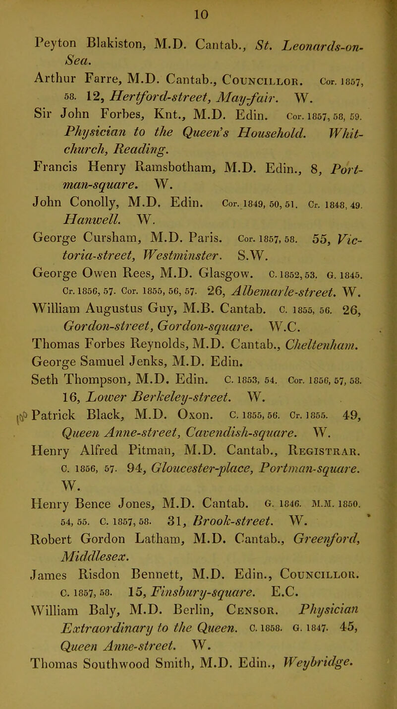 Peyton Blakiston, M.D. Cantab., St. Leonards-on- Sea. Arthur Farre, M.D. Cantab., Councillor. Cor. 1057, 58. 12, Hertford-street, May-fair. W. Sir John Forbes, Knt., M.D. Edin. Cor. 1857,58, 59. Physician to the Queen’s Household. Whit- church, Reading. Francis Henry Ramsbotham, M.D. Edin., 8, Port- man-square. W. John Conolly, M.D. Edin. Cor. 1849, 50,51. Cr. 1848,49. Hunwell. W. George Cursham, M.D. Paris. Cor. 1857, 58. 55, Vic- toria-street, Westminster. S.W. George Owen Rees, M.D. Glasgow, c. 1852,53. g. 1845. Cr. 1850, 57. Cor. 1855,56,57. 26, Albemarle-street. W. William Augustus Guy, M.B. Cantab, c. 1855, 56. 26, Gor don-street, G or don-square. W.C. Thomas Forbes Reynolds, M.D. Cantab., Cheltenham. George Samuel Jenks, M.D. Edin. Seth Thompson, M.D. Edin. C. 1853, 54. Cor. 1850, 57, 58. 16, Lower Berkeley-street. W. Patrick Black, M.D. Oxon. C. 1855, 56. Cr. 1855. 49, Queen Anne-street, Cavendish-square. W. Henry Alfred Pitman, M.D. Cantab., Registrar. c. 1856, 57. 94, Gloucester-place, Portman-square. W. Henry Bence Jones, M.D. Cantab, g. 1846. m.m. 1850. 54,55. c. I857,58. 31, Brook-street. W. Robert Gordon Latham, M.D. Cantab., Greenford, Middlesex. James Risdon Bennett, M.D. Edin., Councillor. c. 1857,58. 15, Finsbury-square. E.C. William Baly, M.D. Berlin, Censor. Physician Extraordinary to the Queen, c. 1858. g. 1847. 45, Queen Anne-street. W. Thomas Southwood Smith, M.D. Edin., Weybridge.