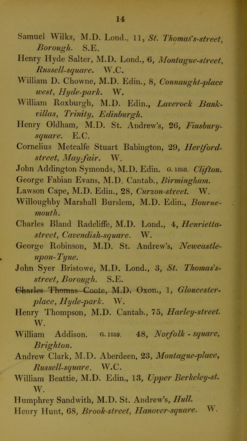 Samuel Wilks, M.D. Lond., U, St. Thomas 's-street, Borough. S.E. Henry Hyde Salter, M.D. Lond., 6, Montague-sireet, Russell-square. W.C. William D. Chowne, M.D. Edin., 8, Connaught-place west, Hyde-park. W. William Roxburgh, M.D. Edin., Laverock Bank- villas, Trinity, Edinburgh. Henry Oldham, M.D. St. Andrew’s, 26, Finsbury- square. E.C. Cornelius Metcalfe Stuart Babington, 29, Herlford- street, May-fair. W. John Addington Symonds, M.D. Edin. g. 1858. Clifton. George Fabian Evans, M.D. Cantab., Birmingham. Lawson Cape, M.D. Edin., 28, Cur%on-street. W. Willoughby Marshall Burslem, M.D. Edin., Bourne- mouth. Charles Bland Radcliffe, M.D. Lond., 4, Henrietta- street, Cavendish-square. W. George Robinson, M.D. St. Andrew’s, Newcastle- upon-Tyne. John Syer Bristowe, M.D. Lond., 3, St. Thomas's- street. Borough. S.E. Gharles Thomas Coote, M.D. Oxon., 1, Gloucester- place, Hyde-park. W. Henry Thompson, M.D. Cantab., 75, Harley-street. W. William Addison. g. 1859. 48, Norfolk - square, Brighton. Andrew Clark, M.D. Aberdeen, 23, Montague-place, Russell-square. W.C. William Beattie, M.D. Edin., 13, Upper Berkeley-st. W. Humphrey Sandwith, M.D. St. Andrew’s, Hull. Henry Hunt, 68, Brook-street, Hanover-square. W.
