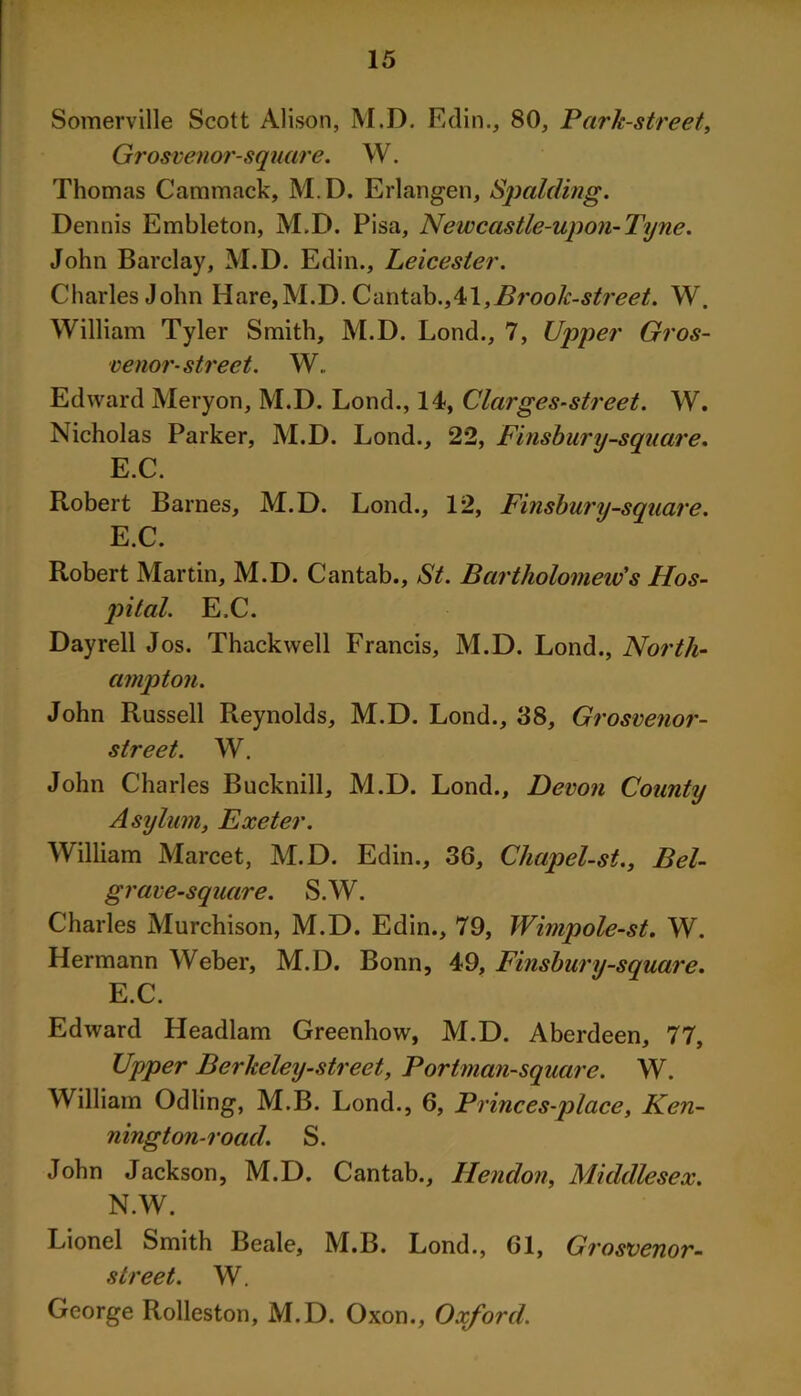 Somerville Scott Alison, M.D. Edin., 80, Park-street, Grosvenor-square. W. Thomas Cammack, M.D. Erlangen, Spalding. Dennis Embleton, M.D. Pisa, Newcastle-upon-Tyne. John Barclay, M.D. Edin., Leicester. Charles John Hare,M.D. Cantab.,41,Brook-street. W. William Tyler Smith, M.D. Lond., 7, Upper Gros- venor- street. W. Edward Meryon, M.D. Lond., 14, Clarges-street. W. Nicholas Parker, M.D. Lond., 22, Finsbury-square. E.C. Robert Barnes, M.D. Lond., 12, Finsbury-square. E.C. Robert Martin, M.D. Cantab., St. Bartholomew's Hos- pital. E.C. Dayrell Jos. Thackwell Francis, M.D. Lond., North- ampton. John Russell Reynolds, M.D. Lond., 38, Grosvenor- street. W. John Charles Bucknill, M.D. Lond., Devon County Asylum, Exeter. William Marcet, M.D. Edin., 36, Chapel-st., Bel- grave-square. S.W. Charles Murchison, M.D. Edin., 79, Wimpole-st. W. Hermann Weber, M.D. Bonn, 49, Finsbury-square. E.C. Edward Headlam Greenhow, M.D. Aberdeen, 77, Upper Berkeley-street, Portman-square. W. William Odling, M.B. Lond., 6, Princes-place, Ken- nington-road. S. John Jackson, M.D. Cantab., Hendon, Middlesex. N.W. Lionel Smith Beale, M.B. Lond., 61, Grosvenor- street. W. George Rolleston, M.D. Oxon., Oxford.