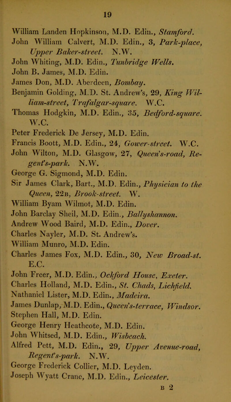 William Landen Hopkinson, M.D. Edin., Stamford. John William Calvert, M.D. Edin., 3, Park-place, Upper Baker-street. N.W. John Whiting, M.D. Edin., Tunbridge Wells. John B. James, M.D. Edin. James Don, M.D. Aberdeen, Bombay. Benjamin Golding, M.D. St. Andrew’s, 29, King Wil- liam-street, T rafalgar-square. W.C, Thomas Hodgkin, M.D. Edin., 35, Bedford-square. W.C. Peter Frederick De Jersey, M.D. Edin. Francis Boott, M.D. Edin., 24, Gower-street. W.C. John Wilton, M.D. Glasgow, 27, Queen's-road, Re- gents-park. N.W. George G. Sigmond, M.D. Edin. Sir James Clark, Bart., M.D. Edin., Physician to the Queen, 22b. Brook-street. W. William Byam Wilmot, M.D. Edin. John Barclay Sheil, M.D. Edin., Bally shannon. Andrew Wood Baird, M.D. Edin., Dover. Charles Nayler, M.D. St. Andrew’s. William Munro, M.D. Edin. Charles James Fox, M.D. Edin., 30, New Broad-st. E.C. John Freer, M.D. Edin., Ockford House, Exeter. Charles Holland, M.D. Edin., St. Chads, Lichfield. Nathaniel Lister, M.D. Edin., Madeira. James Dunlap, M.D. Edin., Queen's-terrace, Windsor. Stephen Hall, M.D. Edin. George Henry Heathcote, M.D. Edin. John Whitsed, M.D. Edin., Wisbeach. Alfred Pett, M.D. Edin., 29, Upper Avenue-road, Regent's-park. N.W. George Frederick Collier, M.D. Leyden. Joseph Wyatt Crane, M.D. Edin., Leicester. b 2