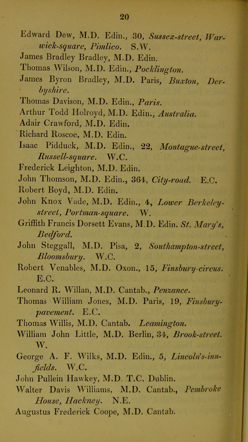 Edward Dew, M.D. Edin., 30, Sussex-street, War- wick-square, Pimlico. S.W. James Bradley Bradley, M.D. Edin. Thomas Wilson, M.D. Edin., Poc/clington. James Byron Bradley, M.D. Paris, Buxton, Der- byshire. Thomas Davison, M.D. Edin., Paris. Arthur I odd Holroyd, M.D. Edin., Australia. Adair Crawford, M.D. Edin. Richard Roscoe, M.D. Edin. Isaac Pidduck, M.D. Edin., 22, Montague-street, RusseE-square. W.C. Frederick Leighton, M.D. Edin. John Thomson, M.D. Edin., 364, City-road. E.C. Robert Boyd, M.D. Edin. John Knox Vade, M.D. Edin., 4, Lower Berkeley - street, Portman-square. W. Griffith Francis Dorsett Evans, M.D. Edin. St. Mary's, Bedford. John Steggall, M.D. Pisa, 2, Southampton-street, Bloomsbury. W.C. Robert Venables, M.D. Oxon., 15, Finsbury-circus. E.C. Leonard R. Willan, M.D. Cantab., Penzance. Thomas William Jones, M.D. Paris, 19, Fiusbury- pavement. E.C. Thomas Willis, M.D. Cantab. Leamington. William John Little, M.D. Berlin, 34, Brook-street. W. George A. F. Wilks, M.D. Edin., 5, Lincoln's-inn- fields. W.C, John Pullein Hawkey, M.D. T.C. Dublin. Walter Davis Williams, M.D. Cantab., Pembroke House, Hackney. N.E. Augustus Frederick Coope, M.D. Cantab.
