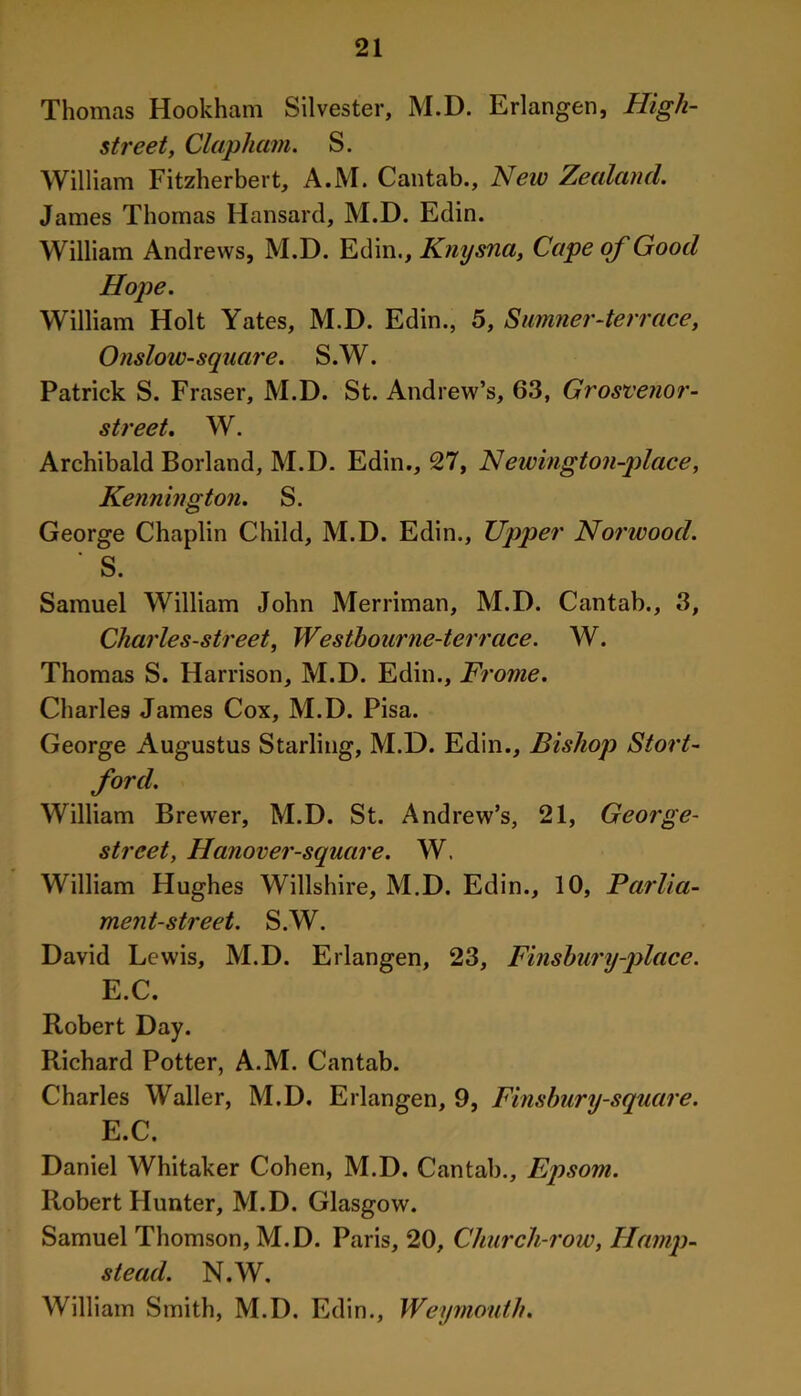 Thomas Hookham Silvester, M.D. Erlangen, High- street, Clapham. S. William Fitzherbert, A.M. Cantab., New Zealand. James Thomas Hansard, M.D. Edin. William Andrews, M.D. Edin., Knysna, Cape of Good Hope. William Holt Yates, M.D. Edin., 5, Sumner-terrace, Onslow-square. S.W. Patrick S. Fraser, M.D. St. Andrew’s, 63, Grosvenor- street. W. Archibald Borland, M.D. Edin., 27, Newington-place, Kennington. S. George Chaplin Child, M.D. Edin., Upper Norwood. ' S. Samuel William John Merriman, M.D. Cantab., 3, Charles-street, Wesibourne-terrace. W. Thomas S. Harrison, M.D. Edin., Frome. Charles James Cox, M.D. Pisa. George Augustus Starling, M.D. Edin., Bishop Stort- ford. William Brewer, M.D. St. Andrew’s, 21, George- street, Hanover-square. W. William Hughes Willshire, M.D. Edin., 10, Parlia- ment-street. S.W. David Lewis, M.D. Erlangen, 23, Finshury-place. E.C. Robert Day. Richard Potter, A.M. Cantab. Charles Waller, M.D. Erlangen, 9, Finsbury-square. E.C. Daniel Whitaker Cohen, M.D. Cantab., Epsom. Robert Hunter, M.D. Glasgow. Samuel Thomson, M.D. Paris, 20, Church-row, Hamp- stead. N.W. William Smith, M.D. Edin., Weymouth.