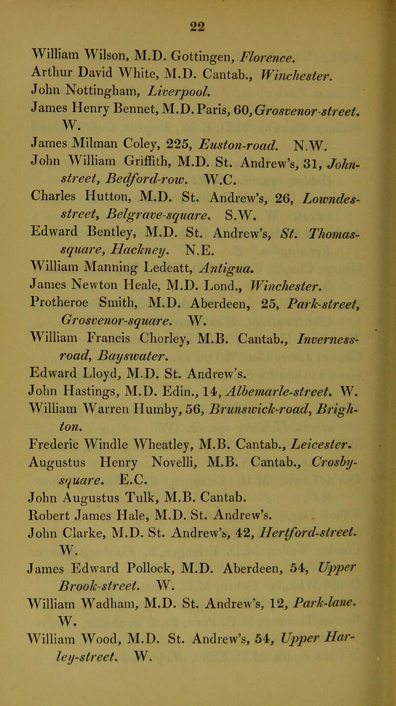 William Wilson, M.D. Gottingen, Florence. Arthur David White, M.D. Cantab., Winchester. John Nottingham, Liverpool. James Henry Bennet, M.D. Paris, 60,Grosvenor-street. W. James Milman Coley, 225, Euston-roacl. N.W. John William Griffith, M.D. St. Andrew’s, 31, Jolin- street, Bedford-roiv. W.C. Charles Hutton, M.D. St. Andrew’s, 26, Lowndes- street, Belgrave-square. S.W. Edward Bentley, M.D. St. Andrew’s, St. Thomas- square, Hachiey. N.E. William Manning Ledeatt, Antigua. James Newton Heale, M.D. Lond., Winchester. Protheroe Smith, M.D. Aberdeen, 25, Park-street, Grosvenor-square. W. William Francis Chorley, M.B. Cantab., Inverness- road, Bayswater. Edward Lloyd, M.D. St. Andrew’s. John Hastings, M.D. Edin., 1 Albemarle-street. W. William Warren Humby, 56, Brunswick-road, Brigh- ton. Frederic Windle Wheatley, M.B. Cantab., Leicester. Augustus Henry Novelli, M.B. Cantab., Croshy- square. E.C. John Augustus Tulk, M.B. Cantab. Robert James Hale, M.D. St. Andrew’s. John Clarke, M.D. St. Andrew’s, 42, Hertford-street. W. James Edward Pollock, M.D. Aberdeen, 54, Upper Brook-street. W. William Wadham, M.D. St. Andrew’s, 12, Park-lane. W. William Wood, M.D. St. Andrew’s, 54, Upper Har- ley-street. W.
