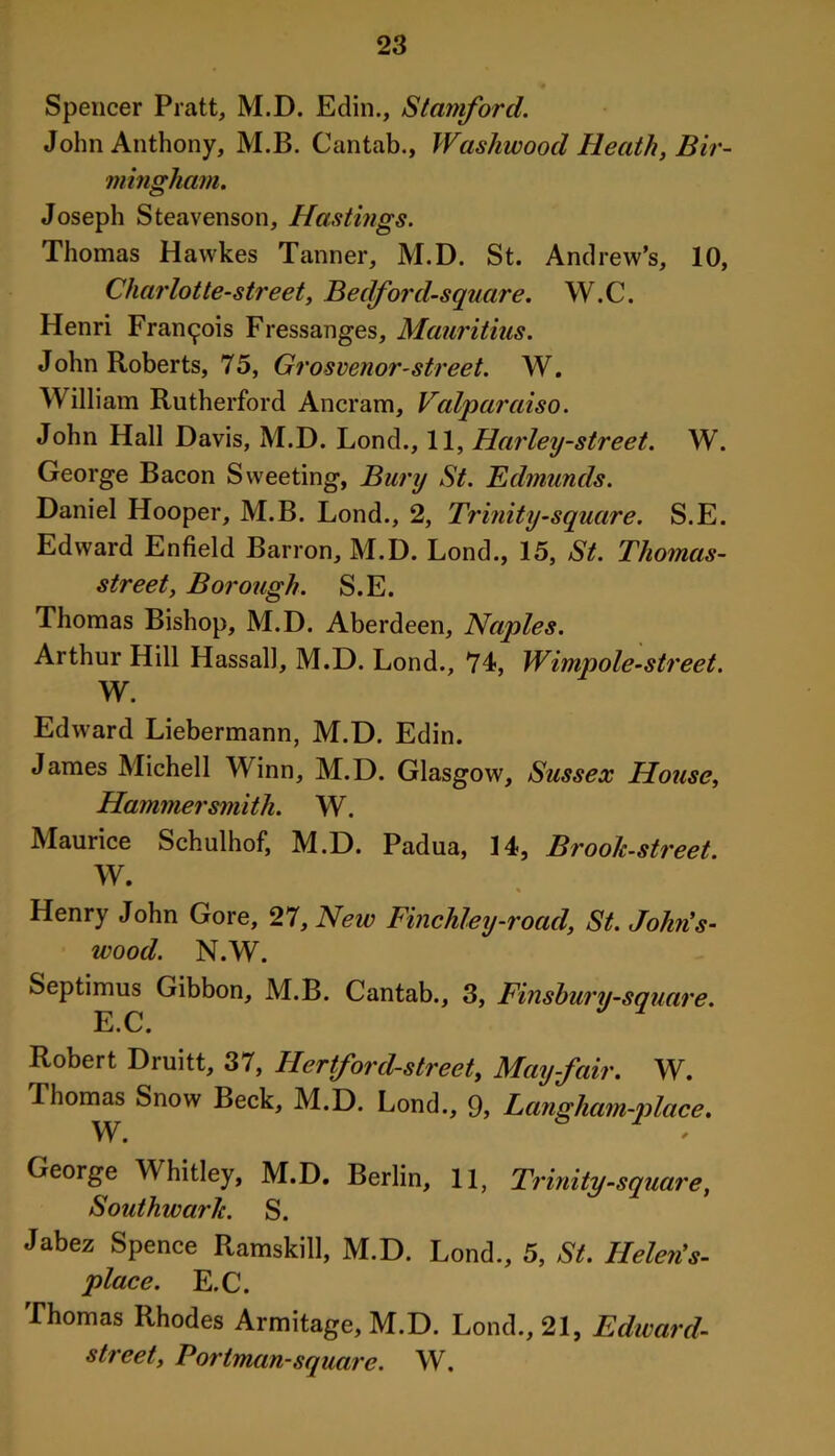 Spencer Pratt, M.D. Edin., Stamford. John Anthony, M.B. Cantab., Washwood Heath, Bir- mingham. Joseph Steavenson, Hastings. Thomas Hawkes Tanner, M.D. St. Andrew’s, 10, Charlotte-street, Bedford-square. W.C. Henri Francois Fressanges, Mauritius. John Roberts, 75, Grosvenor-street. W. William Rutherford Ancram, Valparaiso. John Hall Davis, M.D. Lond., 11, Harley-street. W. George Bacon Sweeting, Bury St. Edmunds. Daniel Hooper, M.B. Lond., 2, Trinity-square. S.E. Edward Enfield Barron, M.D. Lond., 15, St. Thomas- street, Borough. S.E. Thomas Bishop, M.D. Aberdeen, Naples. Arthur Hill Hassall, M.D. Lond., 74, Wimpole-street. W. Edward Liebermann, M.D. Edin. James Michell Winn, M.D. Glasgow, Sussex House, Hammersmith. W. Maurice Schulhof, M.D. Padua, 14, Brook-street. W. Henry John Gore, 27, New Finchley-road, St. John’s- wood. N.W. Septimus Gibbon, M.B. Cantab., 3, Finshury-square. E. C. Robert Druitt, 37, Hertford-street, May-fair. W. Thomas Snow Beck, M.D. Lond., 9, Langham-place. W. George Whitley, M.D. Berlin, 11, Trinity -square, Southwark. S. Jabez Spence Ramskill, M.D. Lond., 5, St. Helen's- place. E.C. Thomas Rhodes Armitage, M.D. Lond., 21, Edward- street, Portman-square. W,
