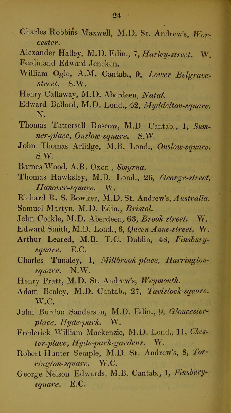 Charles Robbins Maxwell, M.D. St. Andrew’s, Wor- cester. Alexander Halley, M.D. Edin., 7, Harley-street. W. Ferdinand Edward Jencken. William Ogle, A.M. Cantab., 9, Lower Belgrave- street. S.W. / Henry Callaway, M.D. Aberdeen, Natal. Edward Ballard, M.D. Lond., 42, Myddelton-square. N. Thomas Tattersall Roscow, M.D. Cantab., 1, Sum- ner-place, Onslow-square. S.W. John Thomas Arlidge, M.B. Lond., Onslow-square. S.W. Barnes Wood, A.B. Oxon., Smyrna. Thomas Hawksley, M.D. Lond., 26, George-street, Hanover-square. W. Richard R. S. Bowker, M.D. St. Andrew’s, Australia. Samuel Martyn, M.D. Edin., Bristol. John Cockle, M.D. Aberdeen, 63, Brook-street. W. Edward Smith, M.D. Lond., 6, Queen Anne-street. W. Arthur Leared, M.B. T.C. Dublin, 4S, Finsbury- square. E.C. Charles Tunaley, 1, Millbrook-place, Harrington- square. N.W. Henry Pratt, M.D. St. Andrew’s, Weymouth. Adam Bealey, M.D. Cantab., 27, Tavistock-square. W.C. John Burdon Sanderson, M.D. Edin., 9, Gloucester- place, My de-park. W. Frederick William Mackenzie, M.D. Lond., 11, Ches- ter-place, Hy de-park-gar dens. W. Robert Hunter Semple, M.D. St. Andrew’s, 8, Tor- i' ingt on-square. W.C. George Nelson Edwards, M.B. Cantab., 1, Finsbury- square. E.C.