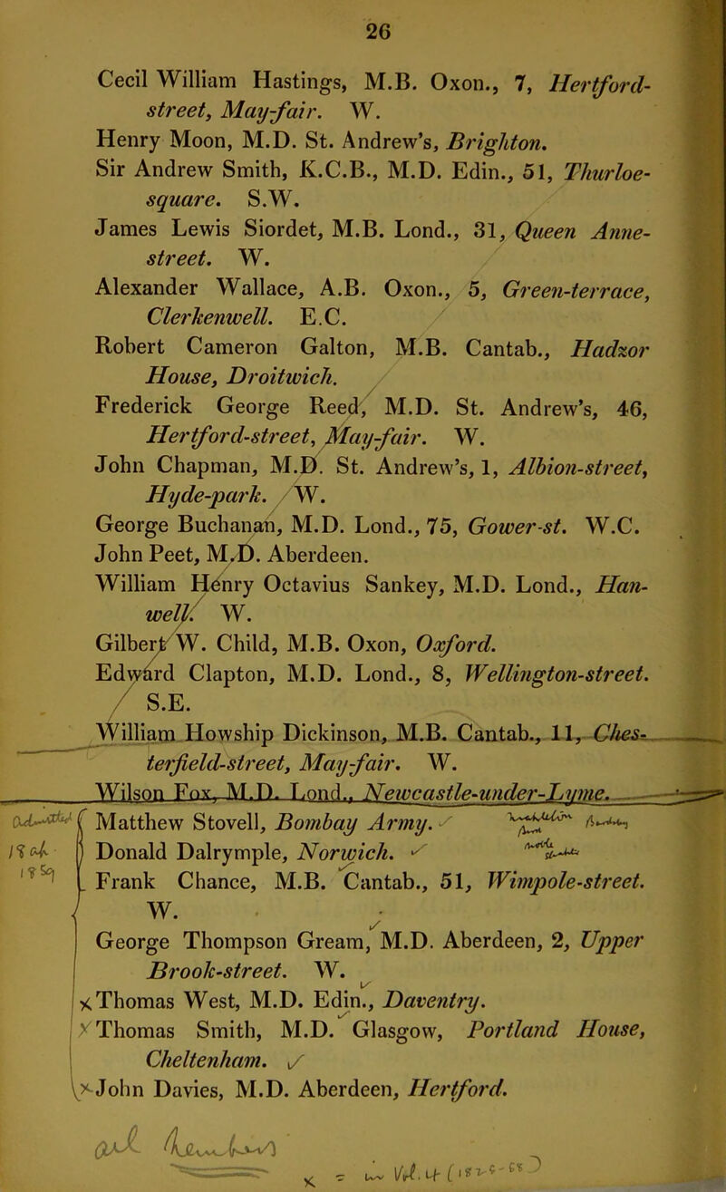 Cecil William Hastings, M.B. Oxon., 7, Hertford- street, Mayfair. W. Henry Moon, M.D. St. Andrew’s, Brighton. Sir Andrew Smith, K.C.B., M.D. Edin., 51, Thurloe- square. S.W. James Lewis Siordet, M.B. Lond., 31, Queen Anne- street. W. Alexander Wallace, A.B. Oxon., 5, Green-terrace, Clerkenwell. E.C. Robert Cameron Galton, M.B. Cantab., Hadzor House. Droitwich. Frederick George Reed, M.D. St. Andrew’s, 46, Hertford-street, May-fair. W. John Chapman, M.D. St. Andrew’s, 1, Albion-street, Hyde-park. W. George Buchanan, M.D. Lond., 75, Gower-st. W.C. John Peet, M.D. Aberdeen. William Henry Octavius Sankey, M.D. Lond., Han- well: W. Gilbert W. Child, M.B. Oxon, Oxford. Edward Clapton, M.D. Lond., 8, Wellington-street. S.E. / William Howship Dickinson, M.B. Cantab., 11, Ches? teifeld-street, Mayfair. W. Wilson Fox—M.D. Lond.. Neivcastle-under-Lvme. CuU^<lC Matthew Stovell, Bombay Army, s B Donald Dairymple, Norwich. ^ I Frank Chance, M.B. Cantab., 51, Wimpole-street. I W. i/ George Thompson Gream, M.D. Aberdeen, 2, Upper Brook-street. W. I/' * Thomas West, M.D. Edin., Daventry. X Thomas Smith, M.D. Glasgow, Portland House, Cheltenham, i/ John Davies, M.D. Aberdeen, Hertford. (o-V) VU. Lf ^