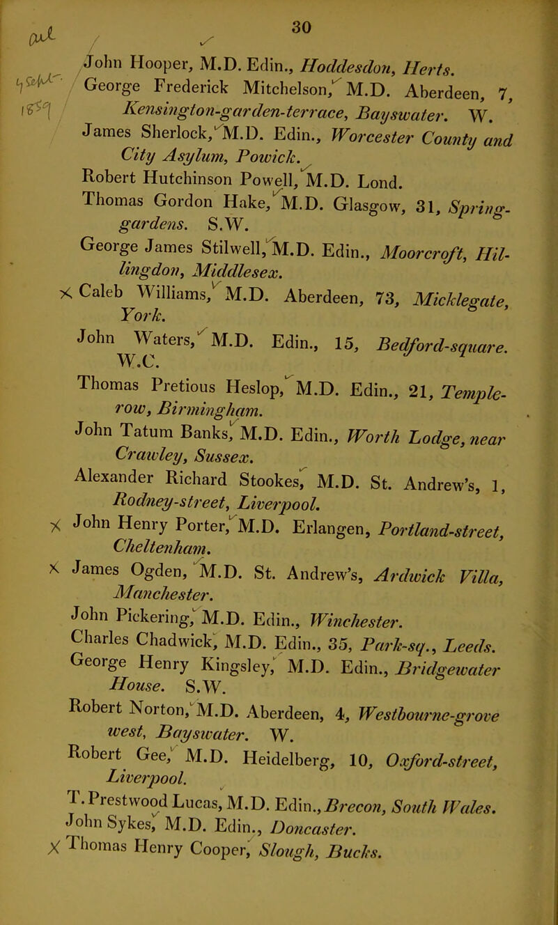 John Hooper, M.D. Edin., Hoddesdon, Herts. George Frederick Mitchelson/M.D. Aberdeen, 7, 1 £''! Kensington-garden-terrace. Bayswater. W. James Sherlock/M.D. Edin., Worcester County and City Asylum, Powick. Robert Hutchinson Powell, M.D. Lond. Thomas Gordon Hake, M.D. Glasgow, 31, *Spring- gar dens. S.W. George James Stilwell, M.D. Edin., Moorcrqft, HU- ling don, Middlesex. X Caleb Williams,1' M.D. Aberdeen, 73, Mickleeate, York. s John Waters/ M.D. Edin., 15, Bedford-square. e C/ • Thomas Pretious Heslop, M.D. Edin., 21, Temple- row, Birmingham. John Tatum Banks,1 M.D. Edin., Worth Bodge, near Crawley, Sussex. Alexander Richard Stookes, M.D. St. Andrew’s, 1, Rodney-street, Liverpool. * John Henry Porter, M.D. Erlangen, Portland-street, Cheltenham. x James Ogden, M.D. St. Andrew’s, Ardwick Villa, Manchester. John Pickering; M.D. Edin., Winchester. Charles Chadwick, M.D. Edin., 35, Park~sq., Leeds. George Henry Kingsley,' M.D. Edin., Bridgewater House. S.W. Robert Norton,' M.D. Aberdeen, i, Westbourne-grme west, Bayswater. W. Robeit Gee, M.D. Heidelberg, 10, Oxford-street, Liverpool. J . Piestwood Lucas, M.D. Edin.,Brecon, South Wales. John Sykes, M.D. Edin., Doncaster. X Thomas Henry Cooper, Slough, Bucks.