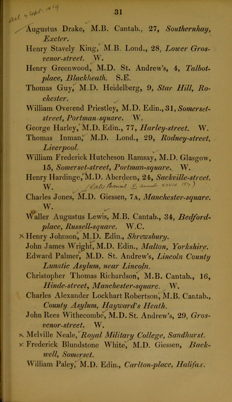 , Augustus Drake, M.B. Cantab., 27, Southernhay, Exeter. Henry Stavely King, M.B. Lond., 28, Lower Gros- venor-street. W. Henry Greenwood, M.D. St. Andrew’s, 4, Talbot- place, jBlackheath. S.E. Thomas Guy,‘ M.D. Heidelberg, 9, Star Hill, Ro- chester. William Overend Priestley, M.D. Edin., 31, Somerset- street, Portman-square. W. George Harley,1 M.D. Edin., 77, Harley-street. W. Thomas Inman,1, M.D. Lond., 29, Rodney-street, Liverpool. William Frederick Hutcheson Ramsay, M.D. Glasgow, 15, Somerset-street, Portman-square. W. Henry Hardinge^M.D. Aberdeen, 24, Sackville-street. ^ /try) i / Charles Jones, M.D. Giessen, 7a, Manchester-square. W. Waller Augustus Lewis, M.B. Cantab., 34, Bedford- place, Russ ell-square. W.C. * Henry Johnson, M.D. Edin., Shrewsbury. John James Wright, M.D. Edin., Malton, Yorkshire. Edward Palmer, M.D. St. Andrew’s, Lincoln County Lunatic Asylum, near Lincoln. Christopher Thomas Richardson, M.B. Cantab., 16, Hinde-street, Manchester-square. W. Charles Alexander Lockhart Robertson, M.B. Cantab., County Asylum, Hayward's Heath. John Rees Withecombe, M.D. St. Andrew’s, 29, Gros- venor-street. W. s. Melville Nealef Royal Military College, Sandhurst. y~ Frederick Blundstone White, M.D. Giessen, Back- well, Somerset. William Paley,' M.D. Edin., Carl ton-place, Halifax.