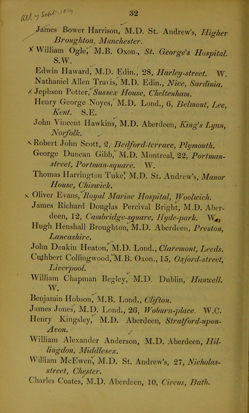 un'•**■*' James Bower Harrison, M.D. St. Andrew’s, Higher Broughton, Manchester. X William Ogle, M.B. Oxon., St. George's Hospital S.W. Edwin Haward, M.D. Edin., 28, Harley-street. W. Nathaniel Allen Tra\ is, M.D. Edin., Nice, Sardinia. X Jephson Potter, Sussex House, Cheltenham. Henry George Noyes/ M.D. Loud., 0, Belmont, Lee, Kent. S.E. John Vincent Hawkins, M.D. Aberdeen, King's Lynn, Norfolk. ^ * Robert John Scott, 2, Bedford-tcrrace, Plymouth. George Duncan Gibb,M.D. Montreal, 22, Portman- street, Portman-square. W. Thomas Harrington Tuke/ M.D. St. Andrew’s, Manor House, Chiswick. x Oliver Evans, Royal Marine Hospital, Woolwich. James Richard Douglas Percival Bright, M.D. Aber- deen, 12, Cambridge-square, Hyde-park. W*. Hugh Henshall Broughton, M.D. Aberdeen, Preston, Lancashire. John Deakin Heaton, M.D. Loud., Claremont, Leeds. Citfhbert Collingwood/M.B. Oxon., 15, Oxford-street, Liverpool. William Chapman Begley, M.D. Dublin, Hanwell. W. Benjamin Hobson, M.B. Loud., Clifton. James Jones, M.D. Lond., 20, Woburn-place. W.C. Henry Kingsley,* M.D. Aberdeen, Stratford-upon- Avon. / William Alexander Anderson, M.D. Aberdeen, Hil- lingdon, Middlesex. William McEwen, M.D. St. Andrew’s, 27, Nicholas- street, Chester. Charles Coates, M.D. Aberdeen, 10, Circus, Bath.