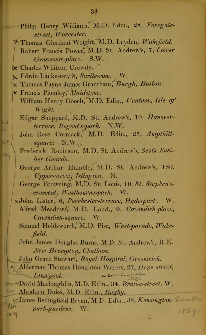 - Philip Henry Williams,^M-D. Edin., 28, Foregate- street, Worcester. ^Thomas Giordani Wright, M.D. Leyden, Wakefield. Robert Francis Power1; M.D. St. Andrew’s, 7, Lower Grosvenor-place. S.W. jx Charles Whitton Crowdy.1 Edwin Lankester,1^, Savile-row. W. y Thomas Payne James Grantham, Burgh, Boston. X Francis Plomley/ JVIaidstone. William Henry Gooch, M.D. Edin., Ventnov, Isle of .o :? Wight. ts Edgar Sheppard, M.D. St. Andrew’s, 10, Hanover- terrace, Regents-jrnrk. N.W. John Rose Cormack, M.D. Edin., 27, Ampthill- sqnarei N.W. . Frederick Robinson, M.D. St. Andrew’s, Scots Fusi- lier Guards. George Arthur Humble, M.D. St. Andrew’s, 180, Upper-street, Islington. N. George Browning, M.D. St. Louis, 10, St. Stephen's- crescent, Westbourne-park. W. X John Lister, 6, Porchester-terrace, Hyde-park. W. Alfred Meadows', M.D. Loud., 9, Cavendish-place, Cavendish-square. W. Samuel Holdsworth,*^ M.D. Pisa, West-parade, Wake- field, ^ John James Douglas Burns, M.D. St. Andrew’s, R.N. New Brompton, Chatham. John Grant Stewart, Royal Hospital, Greenwich. & Alderman Thomas Houghton Waters, 27, Ilope-strcet, ^ LimrpooL Gt^. - David Macloughlin, M.D. Edin., 34, Bruton-street. W. ^ Abraham Duke^JvLD. Edin., Rugby. ^Janies Bedingfield Bryan,1VI.D. Edin., 38, Kensington- park-gardens. W. f Ai^- i*#j e