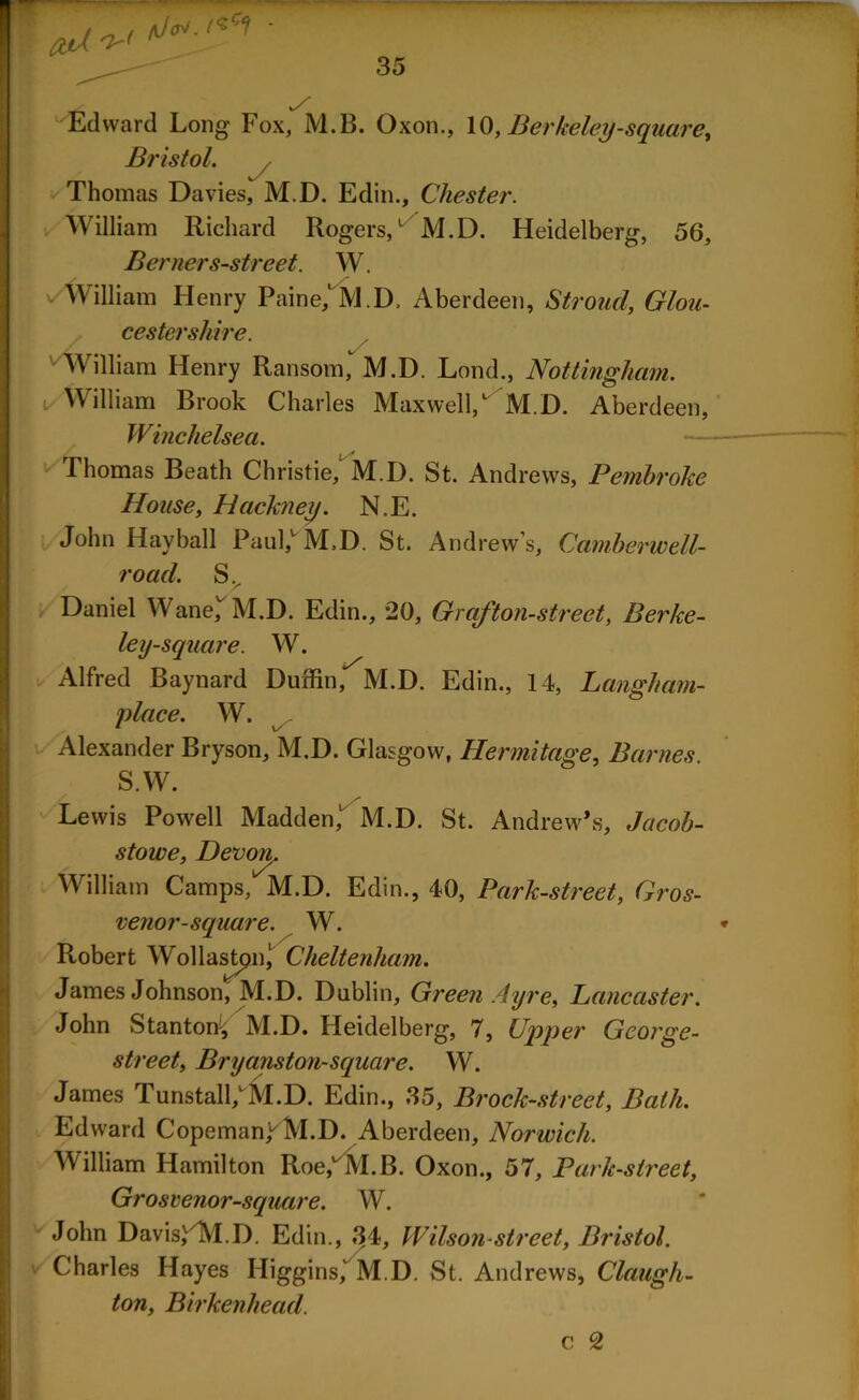 Edward Long Fox, M.B. Oxon., 10, Berkeley-square, Bristol. y_ Thomas Davies, M.D. Edin., Chester. William Richard Rogers/ M.D. Heidelberg, 56, Berner s-street. W. William Henry Paine,' M.D, Aberdeen, Stroud, Glou- cestershire. William Henry Ransom,* M.D. Lond., Nottingham. William Brook Charles Maxwell/ M.D. Aberdeen, Winchelsea. Thomas Beath Christie/ M.D. St. Andrews, Pembroke House, Hackney. N.E. John Hayball Paul/ M,D. St. Andrew’s, Camberwell- road. Sv Daniel Wane, M.D. Edin., 20, Grafton-street, Berke- ley-square. W. Alfred Baynard Duffin, M.D. Edin., 14, Langham- place. W. Alexander Bryson, M.D. Glasgow, Hermitage, Barnes S.W. Lewis Powell Madden, M.D. St. Andrew’s, Jacob- stowe, Devon,. William Camps, M.D. Edin., 40, Park-street, Gros- venor-square. W. Robert Wollastpn/ Cheltenham. James Johnson, M.D. Dublin, Green Ayre, Lancaster. John Stanton, M.D. Heidelberg, 7, Upper George- street, Bryanston-square. W. James Tunstall/M.D. Edin., 35, Brock-street, Bath. Edward Copeman/M.D. Aberdeen, Norwich. William Hamilton Roe/M.B. Oxon., 57, Park-street, Grosvenor-square. W. John Davis/M.D. Edin., 34, Wilson-street, Bristol. Charles Hayes Higgins,’ M.D. St. Andrews, Claugh- ton, Birkenhead. c 2