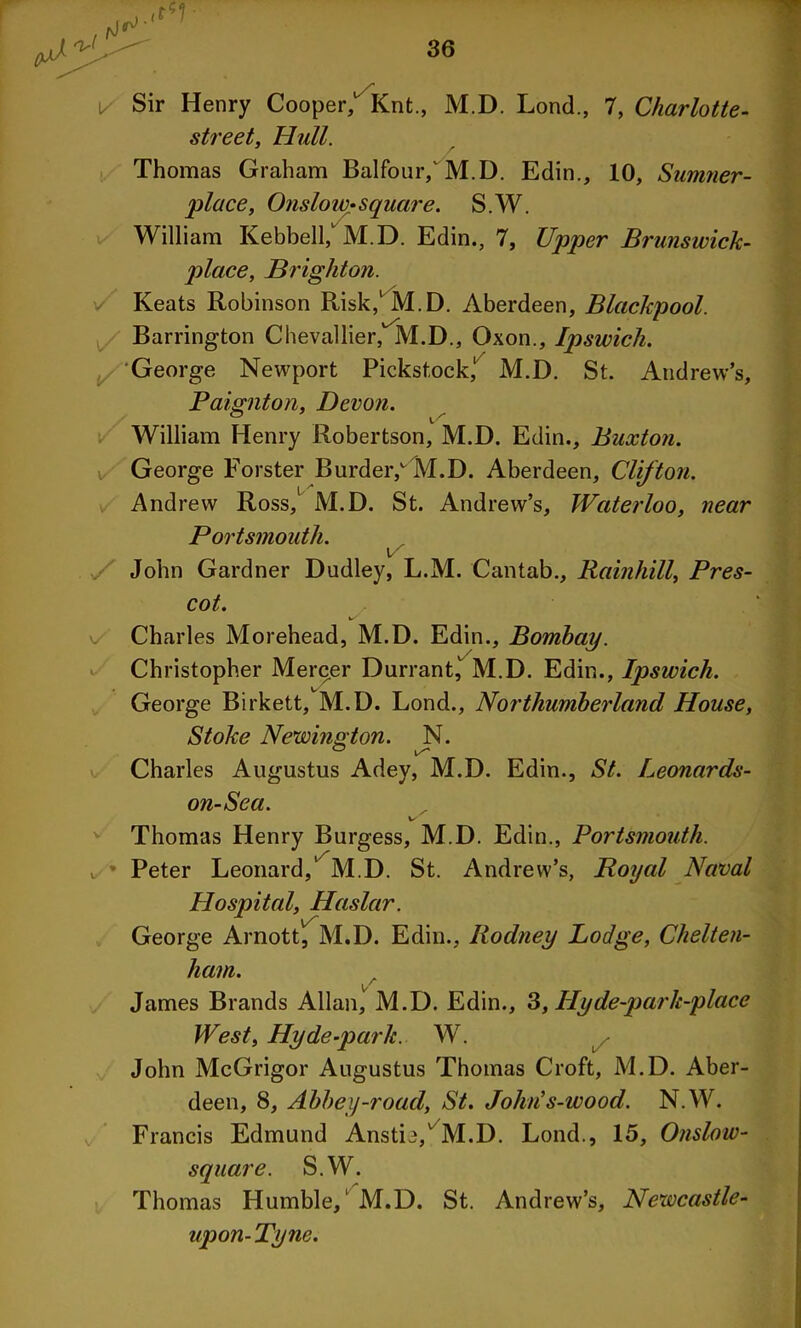 1/ Sir Henry Cooper/ Knt., M.D. Lond., 7, Charlotte- street, Hull. Thomas Graham Balfour/M.D. Edin., 10, Samner- place, Onslow*square. S.W. William Kebbell, M.D. Edin., 7, Upper Brunswick- place, Brighton. Keats Robinson Risk, M.D. Aberdeen, Blackpool. Barrington Chevallier, M.D., Oxon., Ipswich. George Newport Pickstock,1 M.D. St. Andrew’s, Paignton, Devon. William Henry Robertson, M.D. Edin., Buxton. George Forster Burder/M.D. Aberdeen, Clifton. Andrew Ross,1 M.D. St. Andrew’s, Waterloo, near Portsmouth. \/ John Gardner Dudley, L.M. Cantab., Rainhill, Pres- cot. v Charles Morehead, M.D. Edin., Bombay. Christopher Mercer Durrant/M.D. Edin., Ipswich. George Birkett, M.D. Lond., Northumberland House, Stoke Newington. N. Charles Augustus Adey, M.D. Edin., St. Leonards- on-Sca. w Thomas Henry Burgess, M.D. Edin., Portsmouth. Peter Leonard/ M.D. St. Andrew’s, Royal Naval Hospital, Haslar. George Arnott, M.D. Edin., Rodney Lodge, Chelten- ham. James Brands Allan, M.D. Edin., 3, Hy de-park-place West, Hyde-park. W. John McGrigor Augustus Thomas Croft, M.D. Aber- deen, 8, Abbey-road, St. John's-wood. N.W. Francis Edmund Anstie/ M.D. Lond., 15, Onslow- square. S.W. Thomas Humble,' M.D. St. Andrew’s, Newcastle- upon-Tyne.