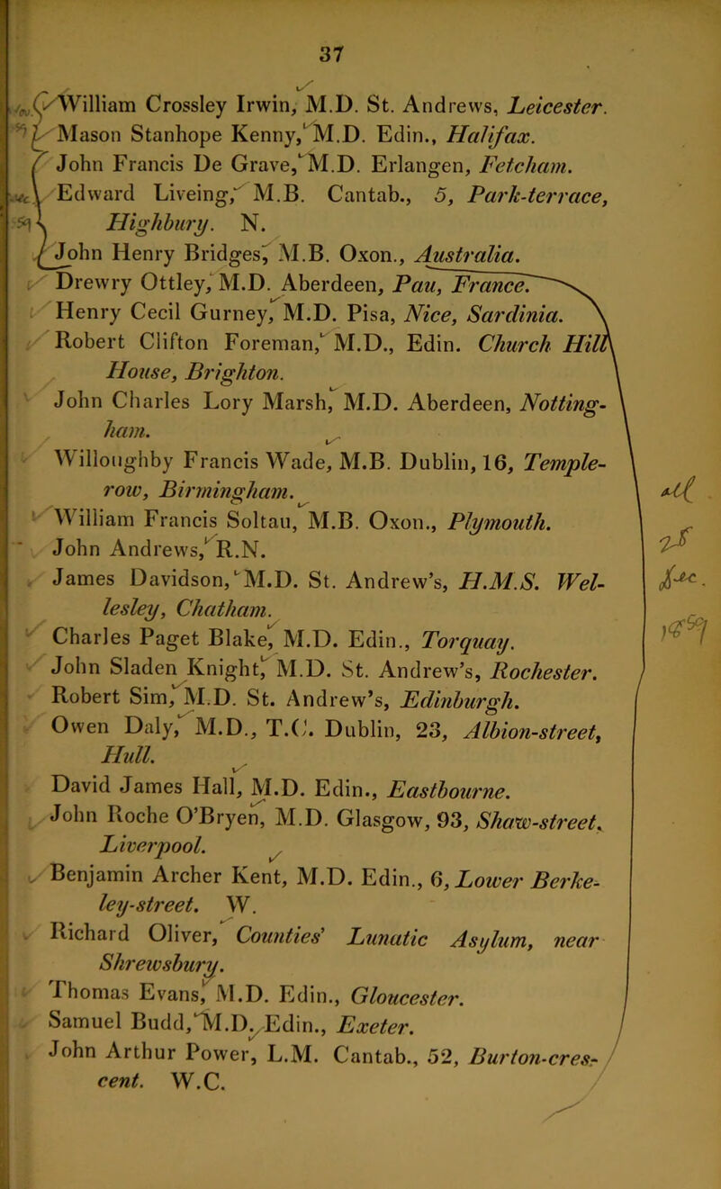 l/ ftl) (/William Crossley Irwin, M.D. St. Andrews, Leicester. Mason Stanhope Kenny,1 M.D. Edin., Halifax. 7 John Francis De Grave, M.D. Erlangen, Fetcham. w-cL Edward Liveing/ M.B. Cantab., 5, Park-terrace, \ Highbury. N. ^John Henry Bridges!, M.B. Oxon., Australia. Drewry Ottley, M.D. Aberdeen, Pau, France. Henry Cecil Gurney, M.D. Pisa, Nice, Sardinia. Robert Clifton Foreman, M.D., Edin. Church House, Brighton. John Charles Lory Marsh, M.D. Aberdeen, Notting- ham. 1/ Willoughby Francis Wade, M.B. Dublin, 16, Temple- row, Birmingham. William Francis Soltau, M.B. Oxon., Plymouth. John Andrews,1 R.N. James Davidson,M.D. St. Andrew’s, H.M.S. Wel- lesley, Chatham. Charles Paget Blake^ M.D. Edin., Torquay. John Sladen Knight, M.D. St. Andrew’s, Rochester. Robert Sim, M.D. St. Andrew’s, Edinburgh. Owen Daly, M.D., T.C. Dublin, 23, Albion-street, Hull. i/ David James Hall, M.D. Edin., Eastbourne. John Roche O’Bryen, M.D. Glasgow, 93, Shaw-street, Liverpool. u/Benjamin Archer Kent, M.D. Edin., 6, Lower Berke- ley-street. W. Richard Oliver, Counties' Lunatic Asijlum, near Shrewsbury. Fhomas Evans, M.D. Edin., Gloucester. Samuel Budd^I.D^Edin., Exeter. John Arthur Power, L.M. Cantab., 52, Burton - ere Sr cent. W.C. a.
