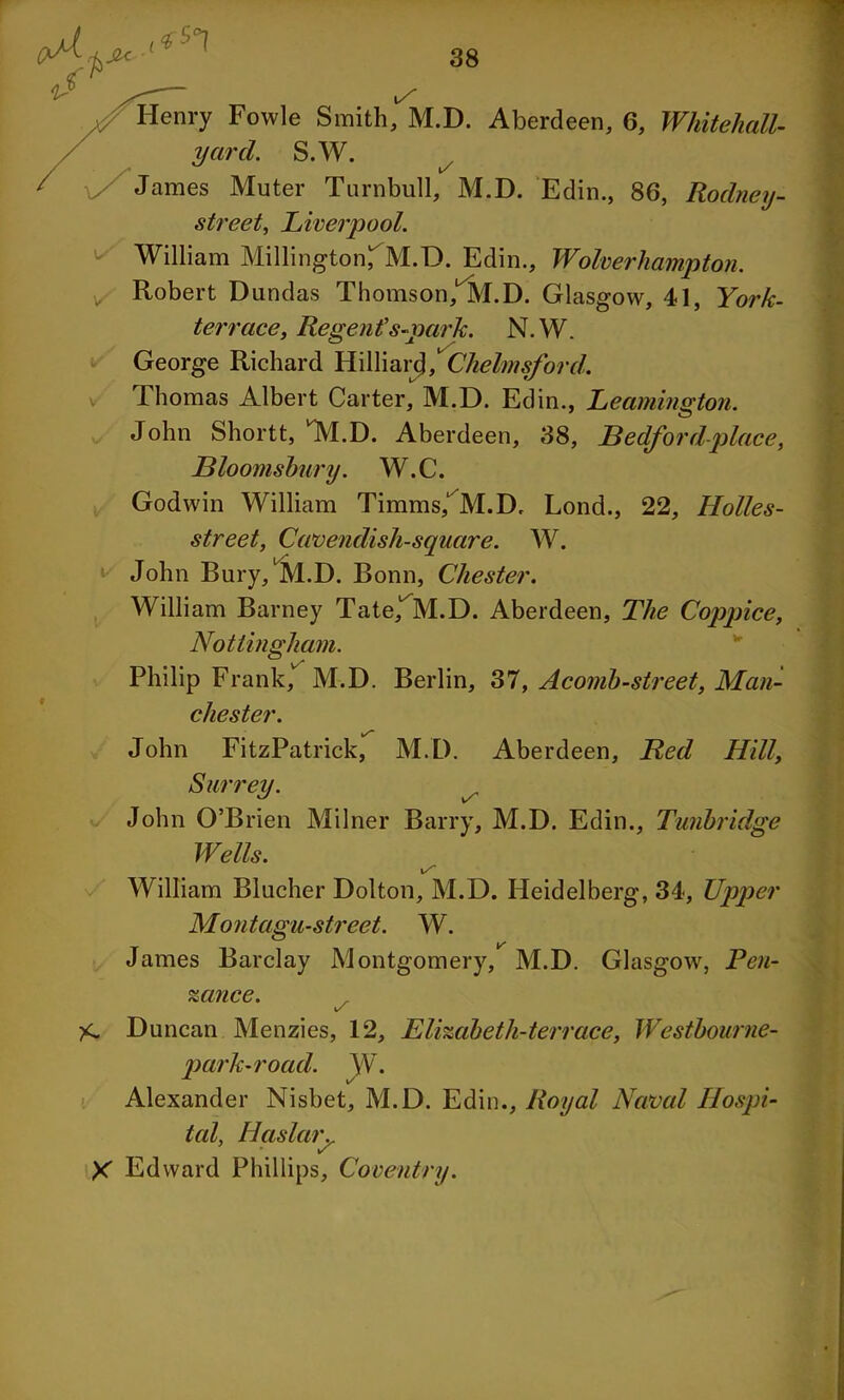 Henry Fowle Smith, M.D. Aberdeen, 6, Whitehall- S.W. / James Muter Turnbull, M.D. Edin., 86, Rodney- street, Liverpool. * William Millington^M.D. Edin., Wolverhampton. v Robert Dundas Thomson, M.D. Glasgow, 41, York- terrace, Regent' s-park. N.W. George Richard Hilliard, Chelmsford. Thomas Albert Carter, M.D. Edin., Leamington. John Shortt, M.D. Aberdeen, 38, Bedford-place, Bloomsbury. W.C. Godwin William Timms/M.D. Lond., 22, Holles- street, Cavendish-square. W. John Bury, M.D. Bonn, Chester. William Barney Tate^M.D. Aberdeen, The Coppice, Nottingham. Philip Frank, M.D. Berlin, 37, Acomb-street, Man- chester. John FitzPatrick, M.D. Aberdeen, Red Hill, Surrey. John O’Brien Milner Barry, M.D. Edin., Tunbridge Wells. William Blucher Dolton, M.D. Heidelberg, 34, Upper Montagu-street. W. James Barclay Montgomery, M.D. Glasgow, Pen- zance. \/ Duncan Menzies, 12, Elizabeth-terrace, Westbourne- parh-road. \Y. Alexander Nisbet, M.D. Edin., Royal Naval Hospi- tal, Haslar.. X Edward Phillips, Coventry.