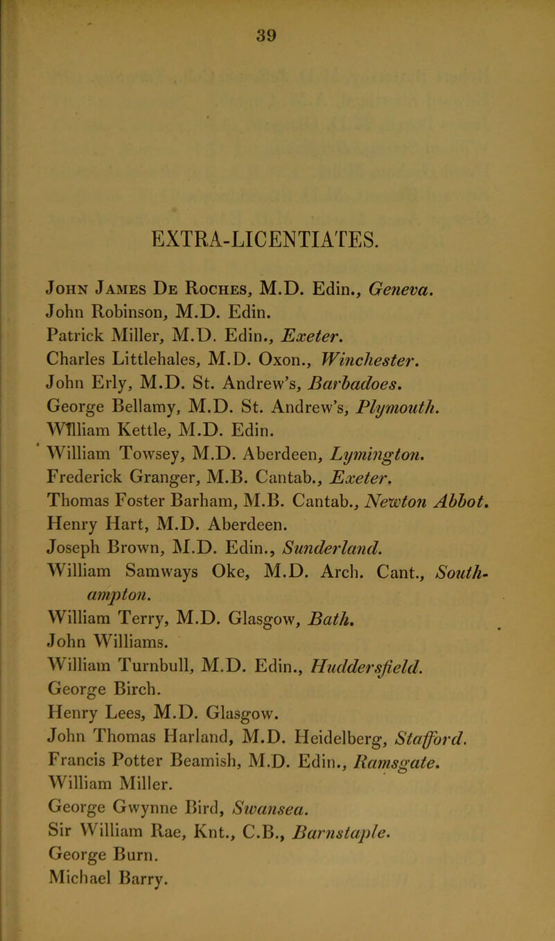 EXTRA-LICENTIATES. John James De Roches, M.D. Edin., Geneva. John Robinson, M.D. Edin. Patrick Miller, M.D. Edin., Exeter. Charles Littlehales, M.D. Oxon., Winchester. John Erly, M.D. St. Andrew’s, Barhadoes. George Bellamy, M.D. St. Andrew’s, Plymouth. William Kettle, M.D. Edin. William Towsey, M.D. Aberdeen, Lymington. Frederick Granger, M.B. Cantab., Exeter. Thomas Foster Barham, M.B. Cantab., Newton Abbot. Henry Hart, M.D. Aberdeen. Joseph Brown, M.D. Edin., Sunderland. William Samways Oke, M.D. Arch. Cant., South- ampton. William Terry, M.D. Glasgow, Bath. John Williams. William Turnbull, M.D. Edin., Huddersfield. George Birch. Henry Lees, M.D. Glasgow. John Thomas Harland, M.D. Heidelberg, Stafford. Francis Potter Beamish, M.D. Edin., Ramsgate. William Miller. George Gwynne Bird, Swansea. Sir William Rae, Knt., C.B., Barnstaple. George Burn. Michael Barry.