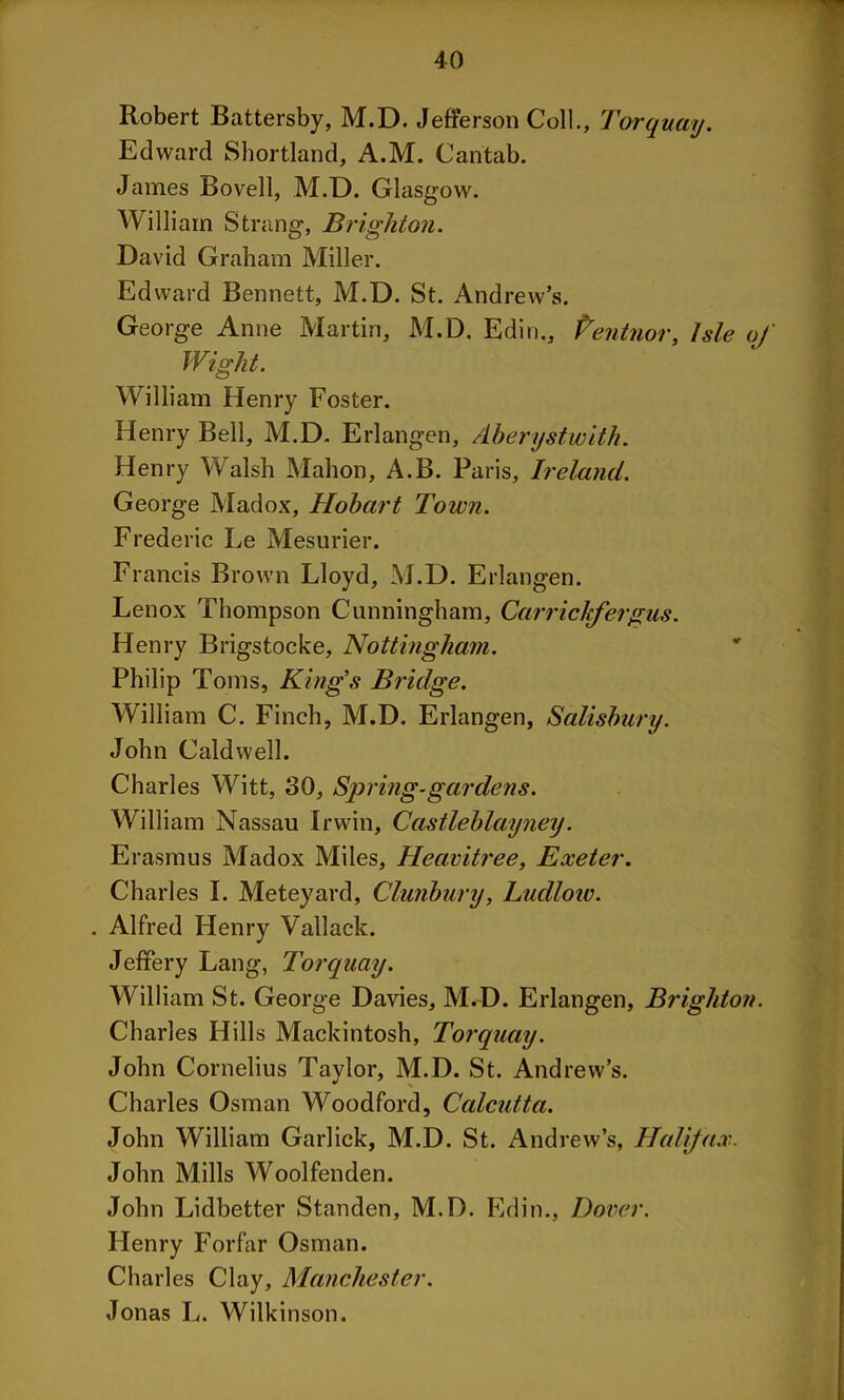 Robert Battersby, M.D. Jefferson Coll., Torquay. Edward Shortland, A.M. Cantab. James Bovell, M.D. Glasgow. William Strang, Brighton. David Graham Miller. Edward Bennett, M.D. St. Andrew’s. George Anne Martin, M.D. Edin., Pentnor, Isle of Wight. William Henry Foster. Henry Bell, M.D. Erlangen, Aberysiwith. Henry Walsh Mahon, A.B. Paris, Ireland. George Madox, Hobart Town. Frederic Le Mesurier. Francis Brown Lloyd, M.D. Erlangen. Lenox Thompson Cunningham, Carrichfergus. Henry Brigstocke, Nottingham. Philip Toms, King's Bridge. William C. Finch, M.D. Erlangen, Salisbury. John Caldwell. Charles Witt, 30, Spring-gardens. William Nassau Irwin, Castleblayney. Erasmus Madox Miles, Heavitree, Exeter. Charles I. Meteyard, Clunbury, Ludlow. . Alfred Henry Vallack. Jeffery Lang, Torquay. William St. George Davies, M.D. Erlangen, Brighton. Charles Hills Mackintosh, Torquay. John Cornelius Taylor, M.D. St. Andrew’s. Charles Osman Woodford, Calcutta. John William Garlick, M.D. St. Andrew’s, Half ax. John Mills Woolfenden. John Lidbetter Standen, M.D. Edin., Dover. Henry Forfar Osman. Charles Clay, Manchester. Jonas L. Wilkinson.