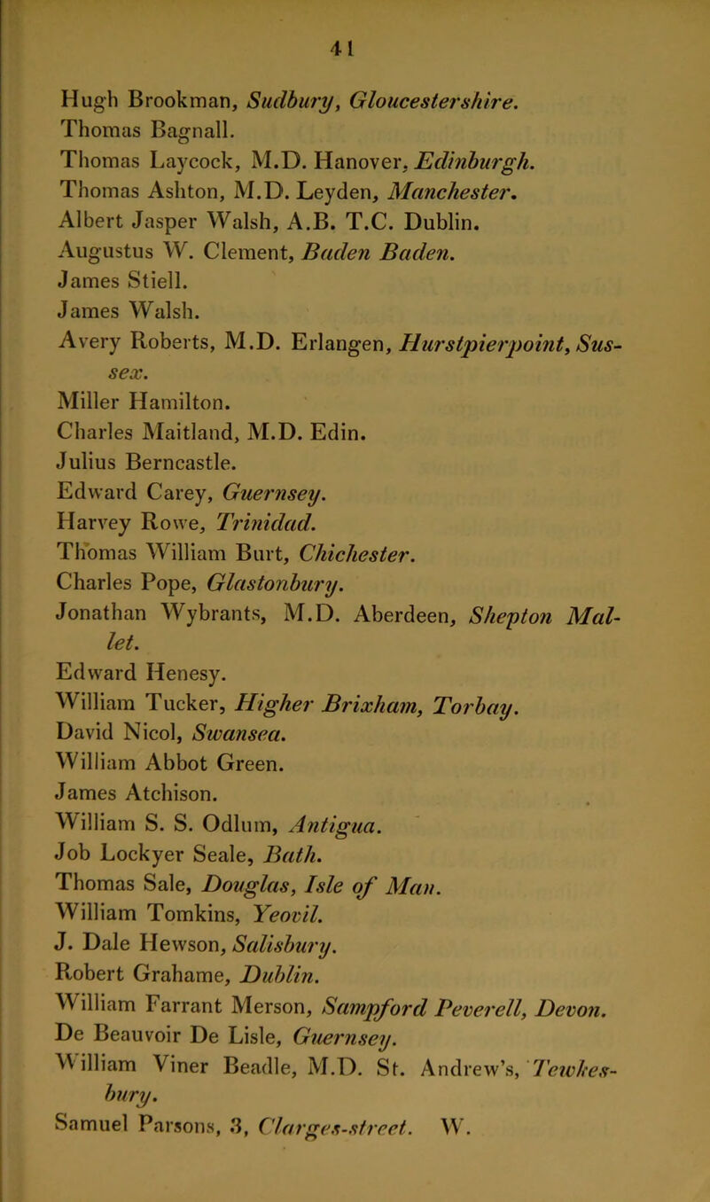 Hugh Brook man, Sudbury, Gloucestershire. Thomas Bagnall. Thomas Laycock, M.B. Hanover. Edinburgh. Thomas Ashton, M.D. Leyden, Manchester. Albert Jasper Walsh, A.B. T.C. Dublin. Augustus W. Clement, Baden Baden. James Stiell. James Walsh. Avery Roberts, M.D. Erlangen, Hurstpierpoint, Sus- sex. Miller Hamilton. Charles Maitland, M.D. Edin. Julius Berncastle. Edward Carey, Guernsey. Harvey Rowe, Trinidad. Thomas William Burt, Chichester. Charles Pope, Glastonbury. Jonathan Wybrants, M.D. Aberdeen, S hey ton Mal- let. Edward Henesy. William Tucker, Higher Brixham, Torbay. David Nicol, Swansea. William Abbot Green. James Atchison. • William S. S. Odium, Antigua. Job Lockyer Seale, Bath. Thomas Sale, Douglas, Isle of Man. William Tomkins, Yeovil. J. Dale Hewson, Salisbury. Robert Grahame, Dublin. William Tarrant Merson, Sampford Peverell, Devon. De Beauvoir De Lisle, Guernsey. William Viner Beadle, M.D. St. And lew’s, Tewltes- bury. Samuel Parsons, 3, Clarges-street. W.