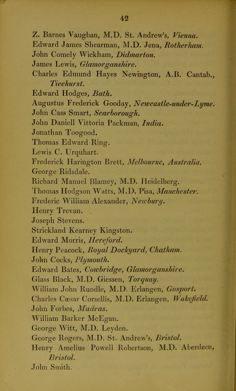 1 42 Z. Barnes Vaughan, M.D. St. Andrew’s, Vienna. Edward James Shearman, M.D. Jena, Rotherham. John Comely Wickham, Didmarton. James Lewis, Glamorganshire. Charles Edmund Hayes Newington, A.B. Cantab., Tice hurst. Edward Hodges, Bath. Augustus Frederick Gooday, Newcastle-under-Lyme. John Cass Smart, Scarborough. John Daniell Vittoria Packman, India. Jonathan Toogood. Thomas Edward Ring. Lewis C. Urquhart. Frederick Harington Brett, Melbourne, Australia. George Ridsdale. Richard Manuel Blarney, M.D. Heidelberg. Thomas Hodgson Watts, M.D. Pisa, Manchester. Frederic William Alexander, Newbury. Henry Trevan. Joseph Stevens. Strickland Kearney Kingston. Edward Morris, Hereford. Henry Peacock, Royal Dockyard, Chatham. John Cocks, Plymouth. Edward Bates, Cowbridge, Glamorganshire. Glass Black, M.D. Giessen, Torquay. William John Rundle, M.D. Erlangen, Gosport. Charles Caesar Corsellis, M.D. Erlangen, Wakefield. John Forbes, Madras. William Barker McEgan. George Witt, M.D. Leyden. George Rogers, M.D. St. Andrew’s, Bristol. Henry Amelius Powell Robertson, M.D. Aberdeen, Bristol. John Smith.