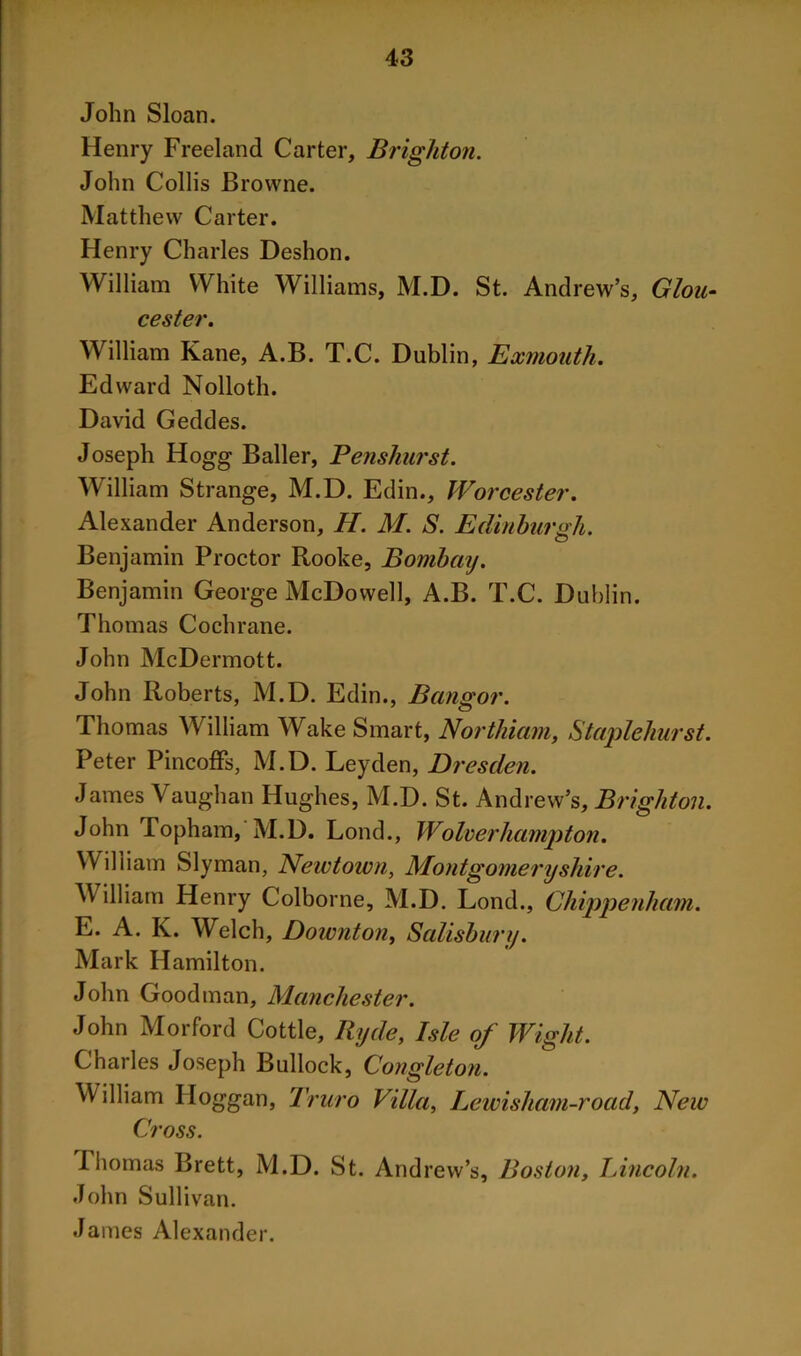 John Sloan. Henry Freeland Carter, Brighton. John Collis Browne. Matthew Carter. Henry Charles Deshon. William White Williams, M.D. St. Andrew’s, Glou- cester. William Kane, A.B. T.C. Dublin, Exmouth. Edward Nolloth. David Geddes. Joseph Hogg Bailer, Penshurst. William Strange, M.D. Edin., Worcester. Alexander Anderson, H. M. S. Edinburgh. Benjamin Proctor Rooke, Bombay. Benjamin George McDowell, A.B. T.C. Dublin. Thomas Cochrane. John McDermott. John Roberts, M.D. Edin., Bangor. Thomas William Wake Smart, Northiam, Staplehurst. Peter Pincoffs, M.D. Leyden, Dresden. James Vaughan Hughes, M.D. St. Andrew’s, Brighton. John Topham, M.D. Lond., Wolverhampton. William Slyman, Newtown, Montgomeryshire. W illiam Henry Colborne, M.D. Lond., Chippenham. E. A. K. Welch, Downton, Salisbury. Mark Hamilton. John Goodman, Manchester. John Morford Cottle, Iiyde, Isle of Wight. Charles Joseph Bullock, Congleton. William Hoggan, Truro Villa, Lewisham-road, New Cross. Thomas Brett, M.D. St. And rew’s, Boston, Lincoln. John Sullivan. James Alexander.