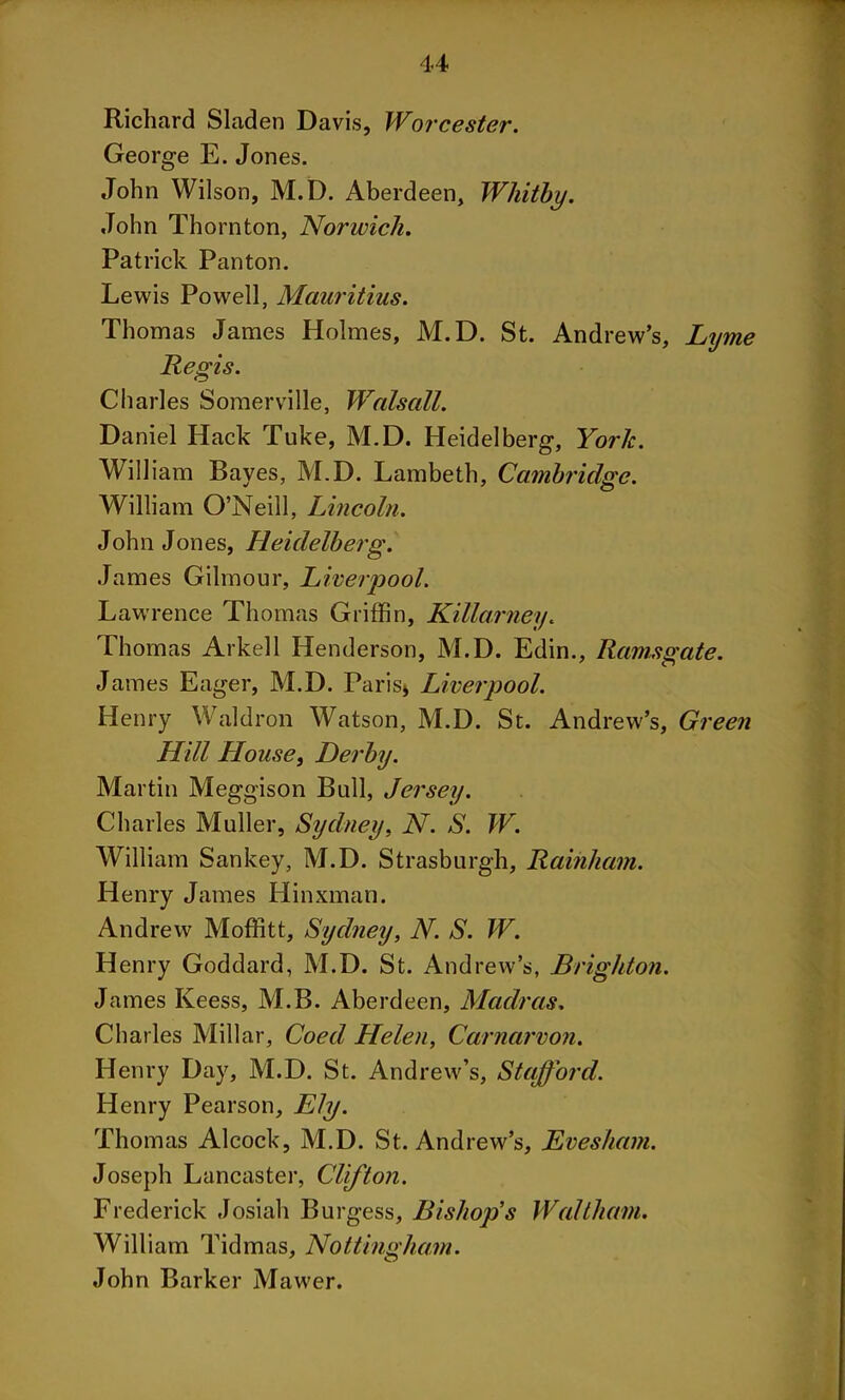 Richard Sladen Davis, Worcester. George E. Jones. John Wilson, M.D. Aberdeen, Whitby. John Thornton, Norwich. Patrick Panton. Lewis Powell, Mauritius. Thomas James Holmes, M.D. St. Andrew’s, Lyme Regis. Charles Somerville, Walsall. Daniel Hack Tuke, M.D. Heidelberg, York. William Bayes, M.D. Lambeth, Cambridge. William O’Neill, Lincoln. John Jones, Heidelberg. James Gilmour, Liverpool. Lawrence Thomas Griffin, Killarney. Thomas Arkell Henderson, M.D. Edin., Ramsgate. James Eager, M.D. Paris* Liverpool. Henry Waldron Watson, M.D. St. Andrew’s, Green Hill House, Derby. Martin Meggison Bull, Jersey. Charles Muller, Sydney, N. S. W. William Sankey, M.D. Strasburgh, Rainham. Henry James Hinxman. Andrew Moffitt, Sydney, N. S. W. Henry Goddard, M.D. St. And rew’s, Brighton. James Keess, M.B. Aberdeen, Madras. Charles Millar, Coed Helen, Carnarvon. Henry Day, M.D. St. Andrew’s, Stafford. Henry Pearson, Ely. Thomas Alcock, M.D. St. Andrew’s, Evesham. Joseph Lancaster, Clifton. Frederick Josiah Burgess, Bishop’s Waltham. William Tidmas, Nottingham. John Barker Mawer.