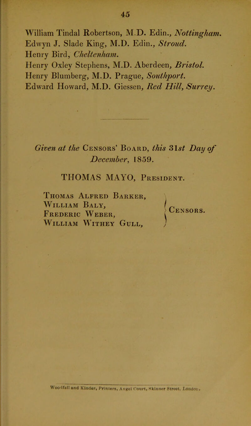 William Tindal Robertson, M.D. Edin., Nottingham. Edwyn J. Slade King, M.D. Edin., Stroud. Henry Bird, Cheltenham. Henry Oxley Stephens, M.D. Aberdeen, Bristol. Henry Blumberg, M.D. Prague, Southport. Edward Howard, M.D. Giessen, Red Hill, Surrey. Given at the Censors’ Board, this 31,s£ Day of December, 1859. THOMAS MAYO, President. Thomas Alfred Barker, William Baly, Frederic Weber, William Withey Gull, > Censors. \ j Woodfall and Kinder, Printers, Angel ('ourt, Skinner Street, London,