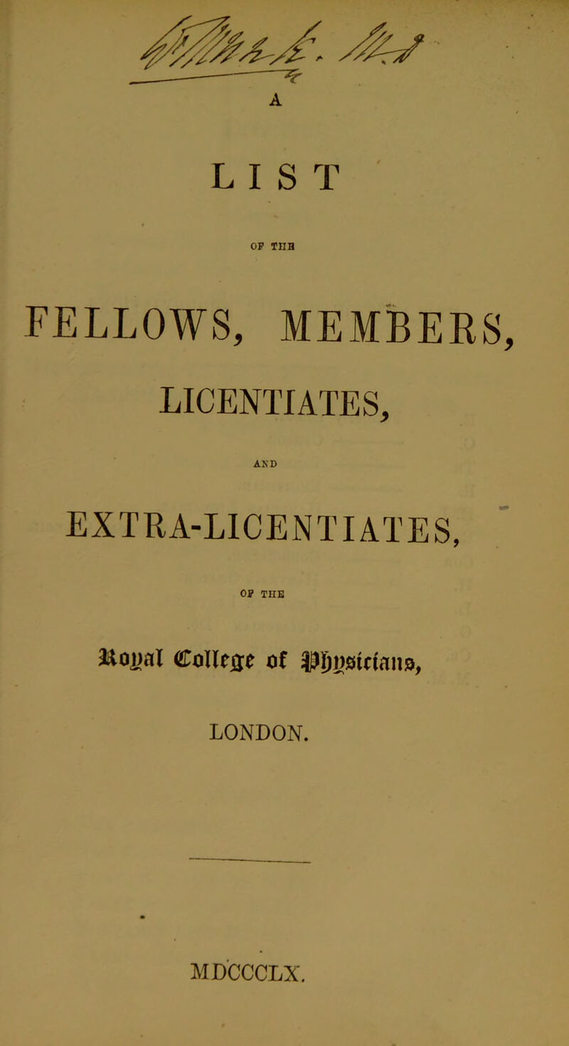 A LIST OP TUB FELLOWS, MEMBERS, LICENTIATES, AKD EXTRA-LICENTIATES, OP TIIE &oi>al College of JDIjiiaictano, LONDON. MDCCCLX.