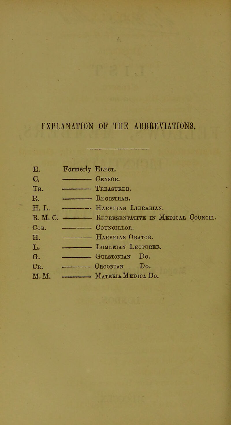 EXPLANATION OF THE ABBREVIATIONS. E. Formerly Elect. C. Censor. Tb. Treasurer. R. Kegistrar. H. L. Harveian Librarian. R. M. C. Representative in Medical Council. Cor. Councillor. H. Harveian Orator. L. Lumleian Lecturer. G. Gulstonian Do. Cr. . Croonian Do. M.M. MateriaMedica Do.