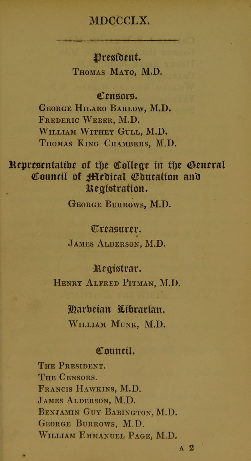 Eminent* Thomas Mayo, M.D. Censors, George Hilaro Barlow, M.D. Frederic Weber, M.D. William Withey Gull, M.D. Thomas King Chambers, M.D. Representatibe of tyt College tit tTje General Council of JHebtcal education anb Registration, George Burrows, M.D. treasurer. James Alderson, M.D. Registrar. Henry Alfred Pitman, M.D. ^arbetan librarian. William Munk, M.D. Council, The President. The Censors. Francis Hawkins, M.D. James Alderson, M.D. Benjamin Guy Babington, M.D. George Burrows, M.D. William Emmanuel Page, M.D. a 2
