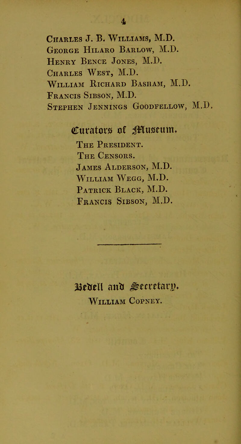 Charles J. B. Williams, M.D. George Hilaro Barlow, M.D. Henry Bence Jones, M.D. Charles West, M.D. William Richard Basham, M.D. Francis Sibson, M.D. Stephen Jennings Goodfellow, M.D. Curators of jFluseum* The President. The Censors. James Alderson, M.D. William Wegg, M.D. Patrick Black, M.D. Francis Sibson, M.D. antr ^metann William Copney.