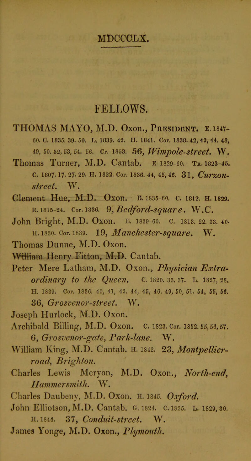 FELLOWS. THOMAS MAYO, M.D. Oxon., President, e. 1847- 60. C. 1835. 39. 50. L. 1839. 42. H. 1841. Cor. 1838. 42, 43, 44. 48, 49,50.52,53,54.56. Cr. 1853. 56, Wimpole-street. W. Thomas Turner, M.D. Cantab, e. 1829-60. Tr. 1823-45. C. 1807. 17. 27. 29. H. 1822. Cor. 1836. 44, 45, 46. 31, CurZOU- street. W. Clement Hue, M.D. Oxon. E. 1835-60. c. 1812. h. 1829. r. 1815-24. Cor. 1836. 9, Bedford-square. W.C. John Bright, M.D. Oxon. E. 1839-60. c. lsis. 22. 33. 40. H. 1830. Cor. 1839. 19, Mancliester-square. W. Thomas Dunne, M.D. Oxon. WHliam Henry Fitton, M.D. Cantab. Peter Mere Latham, M.D. Oxon., Physician Extra- ordinary to the Queen, c. 1820. 33.37. L. 1827, 28. H. 1839. Cor. 1836. 40, 41, 42. 44, 45, 46. 49, 50, 51. 54, 55, 56. 36, Grosvenor-street. W. Joseph Hurlock, M.D. Oxon. Archibald Billing, M.D. Oxon. C. 1823. Cor. 1852.55,56, 57. 6, Grosvenor-gate, Park-lane. W. William King, M.D. Cantab. H. 1842. 23, Montpellier- road, Brighton. Charles Lewis Meryon, M.D. Oxon., North-end, Hammersmith. W. Charles Daubeny, M.D. Oxon. n. 1845. Oxford. John Elliotson, M.D. Cantab. 0.1824. c. 1825. L. 1829, 30. H.1846. 37, Conduit-street. W. James Yonge, M.D. Oxon., Plymouth.