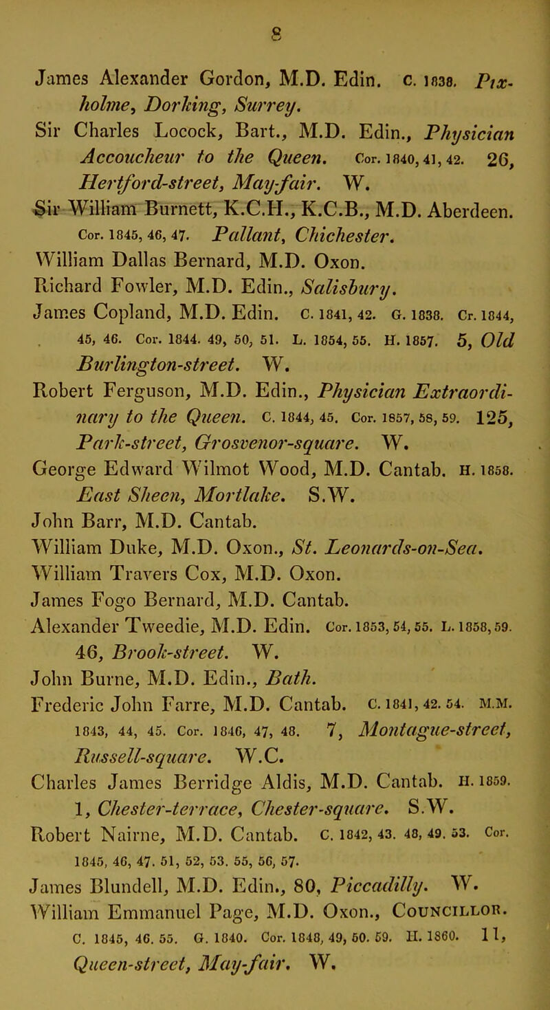 James Alexander Gordon, M.D. Edin. c. in38. Pix- holme, Dorking, Surrey. Sir Charles Locock, Bart., M.D. Edin., Physician Accoucheur to the Queen. Cor. 1840,4i, 42. 26, Hertford-street, May-fair. W. Sir William Burnett, K.C.H., K.C.B., M.D. Aberdeen. Cor. 1845, 46,47. Pallant, Chichester. William Dallas Bernard, M.D. Oxon. Richard Fowler, M.D. Edin., Salisbury. James Copland, M.D. Edin. c. i84i, 42. g. 1838. Cr. 1844, 45, 46. Cor. 1844. 49, 50, 51. L. 1054, 55. H. 1857. 5, Old Burlington-street. W. Robert Ferguson, M.D. Edin., Physician Extraordi- nary to the Queen. C. 1844, 45. Cor. 1857, 58, 59. 125, Park-street, Grosvenor-square. W. George Edward W'ilmot Wood, M.D. Cantab, h. 1858. East Sheen, Mortlalce. S.W. John Barr, M.D. Cantab. William Duke, M.D. Oxon., St. Leonards-on-Sea. William Travers Cox, M.D. Oxon. James Fogo Bernard, M.D. Cantab. Alexander Tvveedie, M.D. Edin. Cor. 1853,54,55. l. i858,59. 46, Brook-street. W. John Burne, M.D. Edin., Bath. Frederic John Farre, M.D. Cantab, c. 1841,42. 54. m.m. 1843, 44, 45. Cor. 1846, 47, 48. 7, MoidagUe-Strect, Russell-square. W.C. Charles James Berridge Aldis, M.D. Cantab. H. 1859. 1, Chester-terrace, Chester-square. S.W, Robert Nairne, M.D. Cantab, c. 1842, 43. 43,49.53. Cor. 1845, 46, 47. 51, 52, 53. 55, 56, 57- James Blundell, M.D. Edin., 80, Piccadilly. W. William Emmanuel Page, M.D. Oxon., Councillor. C. 1845, 46. 55. G. 1840. Cor. 1048, 49, 50. 59. H. 1860. 1 1, Queen-street, Mayfair. W.