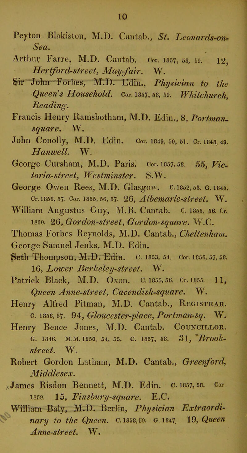 Peyton Blakiston, M.D. Cantab., St. Leonards-on- Sea. Arthur Farre, M.D. Cantab. Cor. 1057, 58, 59. 12, Ilertford-street, May-fair, W. Sir John Forbes, M.D. Edin., Physician to the Queen's Household. Cor. 1857, 58, 59. Whitchurch, Reading. Francis Henry llamsbotham, M.D. Edin., 8, Portman- square. W. John Conolly, M.D. Edin. Cor. 1849, so, 51. Or. 1848, 49. Hanwell. W. George Cursham, M.D. Paris. Cor. 1357,58. 55, Vic- toria-street, Westminster. S.W. George Owen Rees, M.D. Glasgow, c. 1852,53. G. 1845. Cr.i85G, 57. Cor. 1855,56,57. 26, Albemarle-street. W. William Augustus Guy, M.B. Cantab, c. isso, 56. Cr. i860. 26, Gordon-street, Gordon-square. W.C. Thomas Forbes Reynolds, M.D. Cantab., Cheltenham. George Samuel Jenks, M.D. Edin. Seth Thompson, M.D. Edm. C. 1853, 54. Cor. 1856, 57, 58. 16, Lower Berkeley-street. W. Patrick Black, M.D. Oxon. c. 1855,56. Cr. 1855. 1 1, Queen Anne-street, Cavendish-square. W. Henry Alfred Pitman, M.D. Cantab., Registrar. c. 1856,57. 94, Gloiicester-place, Portman-sq. W. Henry Bence Jones, M.D. Cantab. Councillor. G. 1846. M.M. 1850. 54, 55. C. 1857, 58. 31, ’*Brook- street. W. Robert Gordon Latham, M.D. Cantab., Greenford, Middlesex. *James Risdon Bennett, M.D. Edin. c. 1857, 58. Cor 1859. 15, Finsbury-square. E.C. William Baly, M.D. Berlin, Physician Extraordi- nary to the Queen. c. 1858,59. g. 1847. 19, Queen Anne-street. W.
