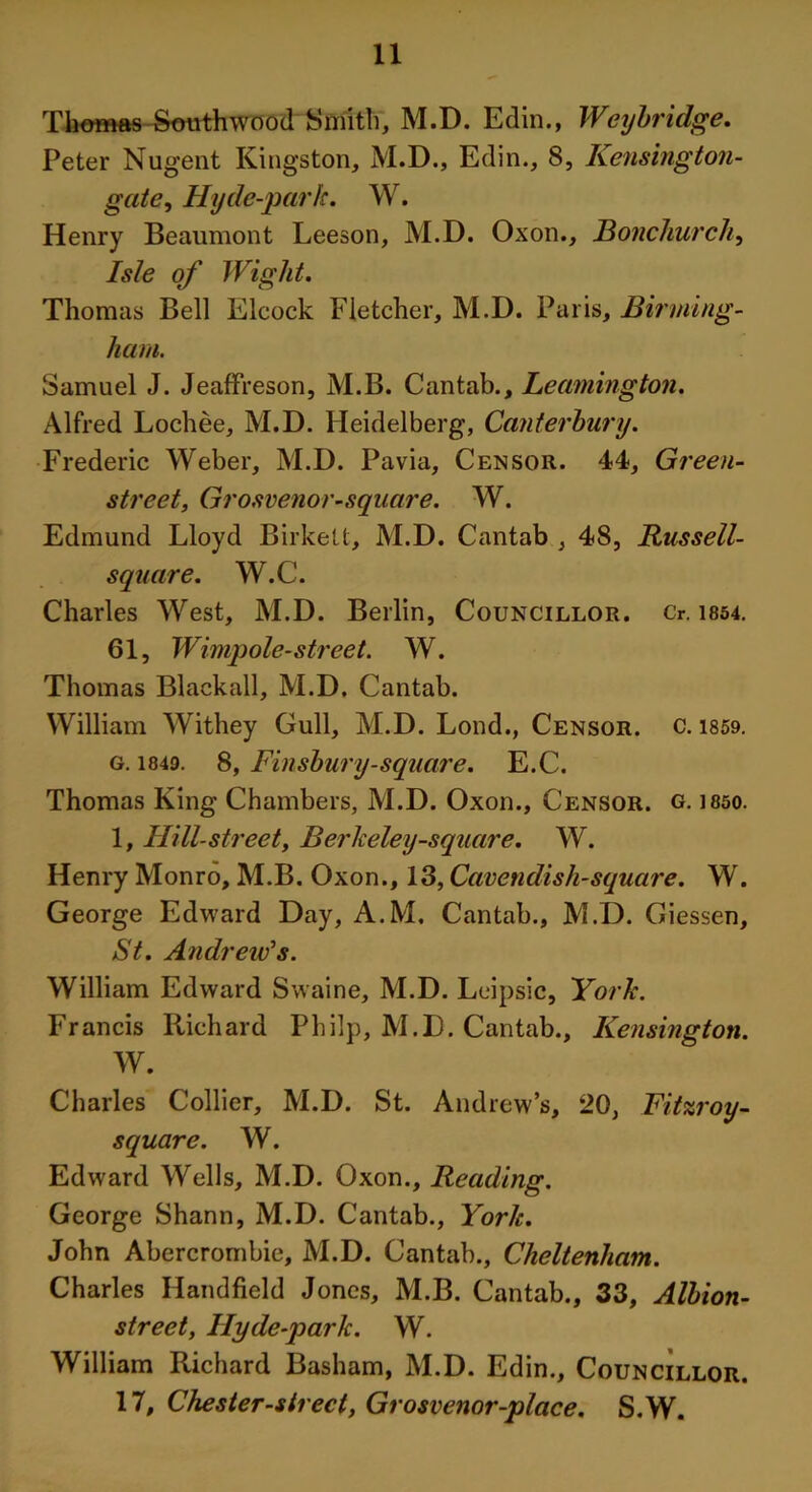 Tlmmas Southwood Smith, M.D. Edin., Weybridge. Peter Nugent Kingston, M.D., Edin., 8, Kensington- gate, Hyde-park. W. Henry Beaumont Leeson, M.D. Oxon., Bonchurch, Isle of Wight. Thomas Bell Elcock Fletcher, M.D. Paris, Birming- ham. Samuel J. Jeaffreson, M.B. Cantab., Leamington. Alfred Lochee, M.D. Heidelberg, Canterbury. Frederic Weber, M.D. Pavia, Censor. 44, Green- street, Grosvenor-square. W. Edmund Lloyd Birkelt, M.D. Cantab , 48, Russell- square. W.C. Charles West, M.D. Berlin, Councillor. Cr. 1854. 61, Wimpole-street. W. Thomas Blackall, M.D. Cantab. William Withey Gull, M.D. Lond., Censor, c. 1859. g. 1849. 8, Finsbury-square. E.C. Thomas King Chambers, M.D. Oxon., Censor, g. 1850. 1, Hill-street, Berkeley-square. W. Henry Monro, M.B. Oxon., 13, Cavendish-square. W. George Edward Day, A.M. Cantab., M.D. Giessen, St. Andreitfs. William Edward Swaine, M.D. Leipsic, York. Francis Richard Philp, M.D. Cantab., Kensington. W. Charles Collier, M.D. St. Andrew’s, 20, Fitzroy- square. W. Edward Wells, M.D. Oxon., Reading. George Shann, M.D. Cantab., York. John Abercrombie, M.D. Cantab., Cheltenham. Charles Handheld Jones, M.B. Cantab., 33, Albion- street, llyde-park. W. William Richard Basham, M.D. Edin., Councillor. 17, Chester-sirect, Grosvenor-place. S.W.