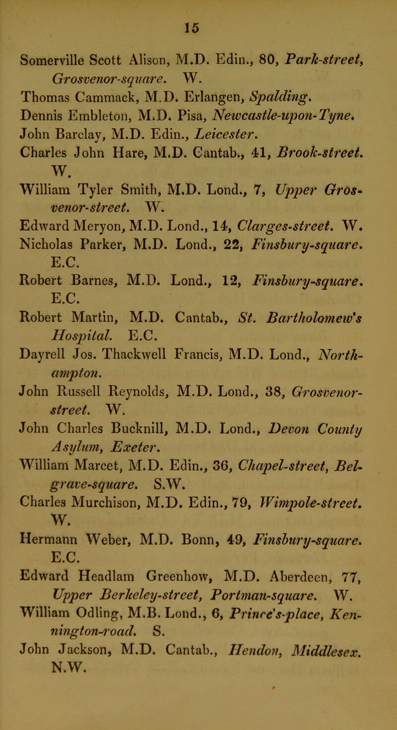 Somerville Scott Alison, M.D. Edin., 80, Park-street, Grosvenor-square. W. Thomas Cammack, M.D. Erlangen, Spalding. Dennis Embleton, M.D. Pisa, Newcastle-upon-Tyne. John Barclay, M.D. Edin., Leicester. Charles John Hare, M.D. Cantab., 41, Brook-street. W. William Tyler Smith, M.D. Lond., 7, Upper Gros- venor-street. Wr. Edward Meryon, M.D. Lond., 14, Clarges-street. W. Nicholas Parker, M.D. Lond., 22, Finsbury-square. E.C. Robert Barnes, M.D. Lond., 12, Finsbury-square. E.C. Robert Martin, M.D. Cantab., St. Bartholomew's Hospital. E.C. Dayrell Jos. Thackwell Francis, M.D. Lond., North- ampton. John Russell Reynolds, M.D. Lond., 38, Grosvenor- street. W. John Charles Bucknill, M.D. Lond., Devon County Asylum, Exeter. William Marcet, M.D. Edin., 36, Chapel-street, Bel- grave-square. S.W. Charles Murchison, M.D. Edin., 79, Wimpole-street. W. Hermann Weber, M.D. Bonn, 49, Finsbury-square. E.C. Edward Headlam Greenhow, M.D. Aberdeen, 77, Upper Berkeley-street, Portman-square. W. William Odling, M.B. Lond., 6, Prince's-place, Ken- ningt on-road. S. John Jackson, M.D. Cantab., Hendon, Middlesex. N.W.