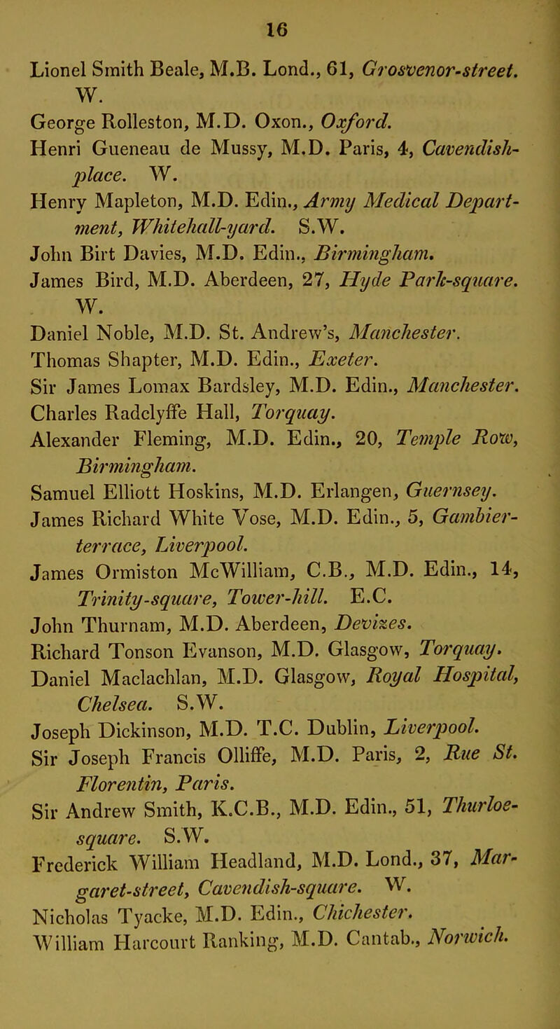 Lionel Smith Beale, M.B. Lond., 61, Grosvenor-street. W. George Rolleston, M.D. Oxon., Oxford. Henri Gueneau de Mussy, M.D. Paris, 4, Cavendish- place. W. Henry Mapleton, M.D. Edin., Army Medical Depart- ment, White hall-yard. S.W. John Birt Davies, M.D. Edin., Birmingham. James Bird, M.D. Aberdeen, 27, Hyde Park-square. W. Daniel Noble, M.D. St. Andrew’s, Manchester. Thomas Shapter, M.D. Edin., Exeter. Sir James Lomax Bardsley, M.D. Edin., Manchester. Charles Radclyffe Hall, Torquay. Alexander Fleming, M.D. Edin., 20, Temple Row, Birmingham. Samuel Elliott Hoskins, M.D. Erlangen, Guernsey. James Richard White Vose, M.D. Edin., 5, Gambier- terrace, Liverpool. James Ormiston McWilliam, C.B., M.D. Edin., 14, Trinity-square, Tower-hill. E.C. John Thurnam, M.D. Aberdeen, Devizes. Richard Tonson Evanson, M.D. Glasgow, Torquay. Daniel Maclachlan, M.D. Glasgow, Royal Hospital, Chelsea. S.W. Joseph Dickinson, M.D. T.C. Dublin, Liverpool. Sir Joseph Francis Olliffe, M.D. Paris, 2, Rue St. Florentin, Paris. Sir Andrew Smith, K.C.B., M.D. Edin., 51, Thurloe- square. S.W. Frederick William Headland, M.D. Lond., 37, Mai- garet-street. Cavendish-square. W. Nicholas Tyacke, M.D. Edin., Chichester. William Harcourt Ranking, M.D. Cantab., Norwich.