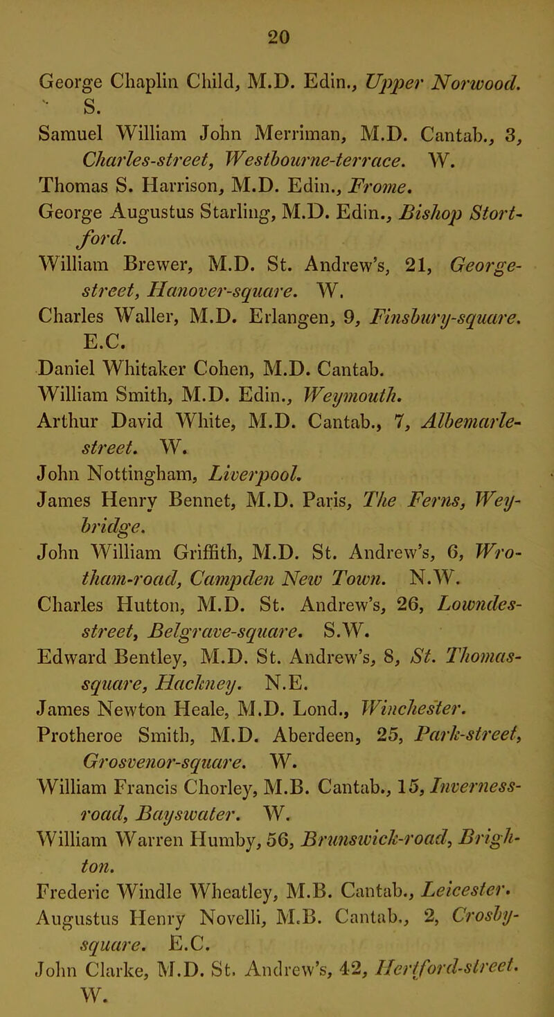 George Chaplin Child, M.D. Edin., Upper Norwood. '■ S. Samuel William John Merriman, M.D. Cantab., 3, Charles-street, Westbourne-terrcice. W. Thomas S. Harrison, M.D. Edin., Frome. George Augustus Starling, M.D. Edin., Bishop Stort- ford. William Brewer, M.D. St. Andrew’s, 21, George- street, Hanover-square. W. Charles Waller, M.D. Erlangen, 9, Finsbury-square. E.C. Daniel Whitaker Cohen, M.D. Cantab. William Smith, M.D. Edin., Weymouth. Arthur David White, M.D. Cantab., 7, Albemarle- street. W. John Nottingham, Liverpool. James Henry Bennet, M.D. Paris, The Ferns, Wey- bridge. John William Griffith, M.D. St. Andrew’s, G, Wro- tham-road, Camp den Neiu Town. N.W. Charles Hutton, M.D. St. Andrew’s, 26, Lowndcs- street, Belgrave-square. S.W. Edward Bentley, M.D. St. Andrew’s, 8, St. Thomas- square, Hackney. N.E. James Newton Heale, M.D. Lond., Winchester. Protheroe Smith, M.D. Aberdeen, 25, Park-street, Grosvenor-square. W. William Francis Chorley, M.B. Cantab., 15, Inverness- road, Bayswater. W. William Warren Humby, 56, Brunswick-road, Brigh- ton. Frederic Windle Wheatley, M.B. Cantab., Leicester. Augustus Henry Novelli, M.B. Cantab., 2, Crosby- square. E.C. John Clarke, M.D. St. Andrew’s, 42, Her/ford-street.
