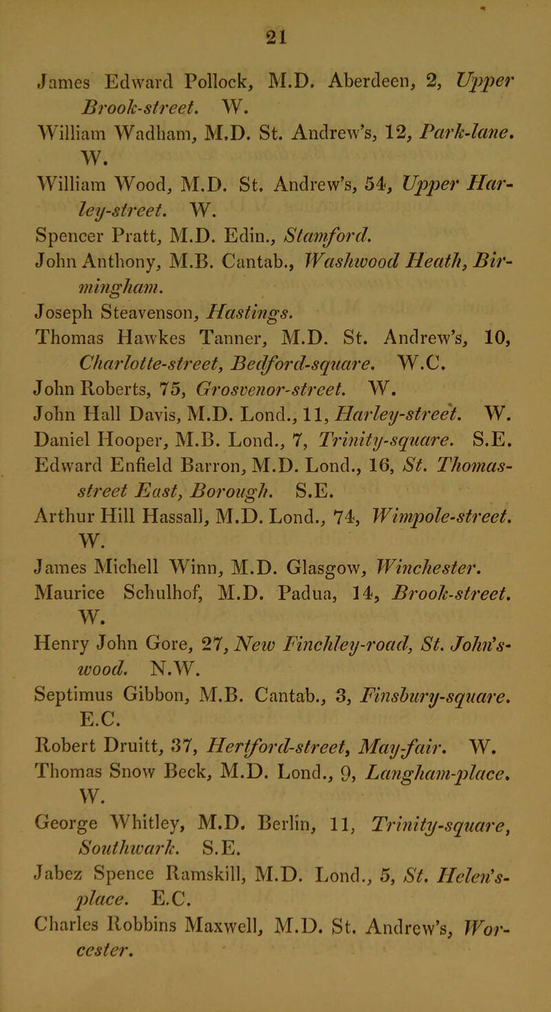 James Edward Pollock, M.D. Aberdeen, 2, Upper Brook-street. W. William Wadham, M.D. St. Andrew’s, 12, Park-lane. W. William Wood, M.D. St. Andrew’s, 54, Upper Har- ley-street. W. Spencer Pratt, M.D. Edin., Stamford. John Anthony, M.B. Cantab., Washwood Heath, Bir- mingham. Joseph Steavenson, Hastings. Thomas HawLes Tanner, M.D. St. Andrew’s, 10, Charlotte-street, Bedford-square. W.C. John Roberts, 75, Grosvenor-strcet. W. John Hall Davis, M.D. Lond., 11, Harley-street. W. Daniel Hooper, M.B. Lond., 7, Trinity-square. S.E. Edward Enfield Barron, M.D. Lond., 16, St. Tliomas- street East, Borough. S.E. Arthur Hill Hassall, M.D. Lond., 74, Wimpole-street. W. James Michell Winn, M.D. Glasgow, Winchester. Maurice Schulhof, M.D. Padua, 14, Brook-street. W. Henry John Gore, 27, Neiv Finchley-road, St. John's- wood. N.W. Septimus Gibbon, M.B. Cantab., 3, Finsbury-square. E.C. Robert Druitt, 37, Hertford-street, May-fair. W. Thomas Snow Beck, M.D. Lond., 9, La?igham-place. W. George Whitley, M.D. Berlin, 11, Trinity-square, Southwark. S.E. Jabez Spence Ramskill, M.D. Lond., 5, St. Helen's- place. E.C. Charles Robbins Maxwell, M.D. St. Andrew’s, Wor- cester.