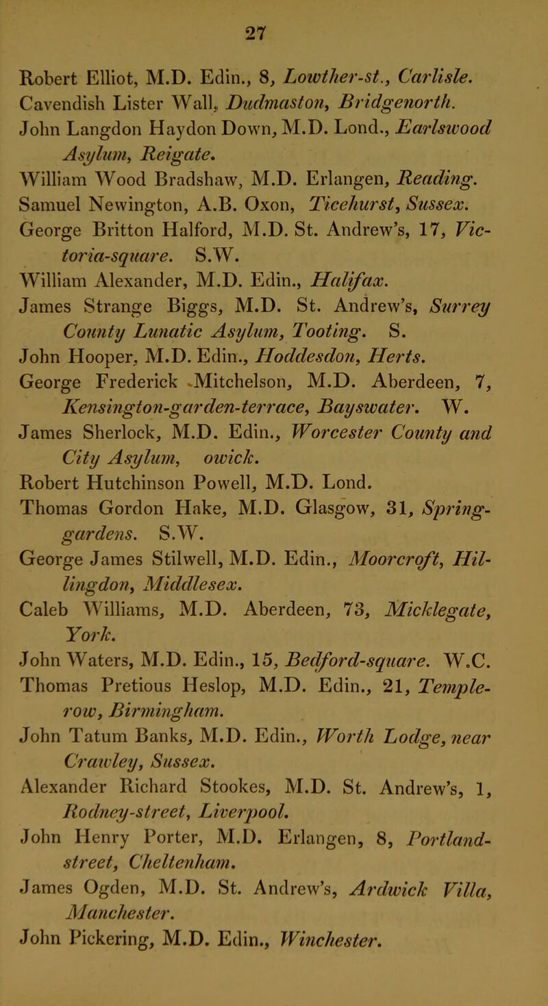 Robert Elliot, M.D. Edin., 8, Lowther-st., Carlisle. Cavendish Lister Wall. Dudmaston, Bridgenorth. John Langdon Hay don Down, M.D. Lond., Earlswood Asylum, Reigate. William Wood Bradshaw, M.D. Erlangen, Reading. Samuel Newington, A.B. Oxon, Ticehurst, Sussex. George Britton Halford, M.D. St. Andrew’s, 17, Vic- toria-square. S.W. William Alexander, M.D. Edin., Halifax. James Strange Biggs, M.D. St. Andrew’s, Surrey County Lunatic Asylum, Tooting. S. John Hooper, M.D. Edin., Hoddesdon, Herts. George Frederick -Mitchelson, M.D. Aberdeen, 7, Kensington-garden-terrace, Bayswater. W. James Sherlock, M.D. Edin., Worcester County and City Asylum, owick. Robert Hutchinson Powell, M.D. Lond. Thomas Gordon Hake, M.D. Glasgow, 31, Spring- gardens. S.W. George James Stilwell, M.D. Edin., Moorcroft, Hil- lingdon, Middlesex. Caleb Williams, M.D. Aberdeen, 73, Micklegate, York. John Waters, M.D. Edin., 15, Bedford-square. W.C. Thomas Pretious Heslop, M.D. Edin., 21, Temple- row, Birmingham. John Tatum Banks, M.D. Edin., Worth Lodge, near Crawley, Sussex. Alexander Richard Stookes, M.D. St. Andrew’s, 1, Rodney-street, Liverpool. John Henry Porter, M.D. Erlangen, 8, Portland- street, Cheltenham. James Ogden, M.D. St. Andrew’s, Ardwick Villa, Manchester. John Pickering, M.D. Edin., Winchester.
