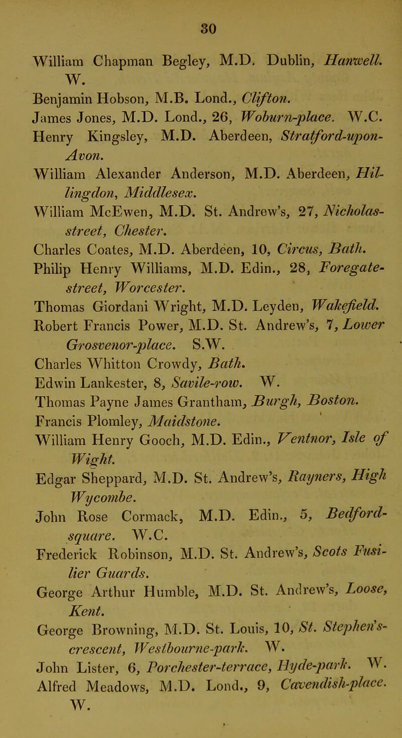 80 William Chapman Begley, M.D. Dublin, Hartwell. W. Benjamin Hobson, M.B. Lond., Clifton. James Jones, M.D. Lond., 26, Woburn-place. W.C. Henry Kingsley, M.D. Aberdeen, Stratford-upon- Avon. William Alexander Anderson, M.D. Aberdeen, Hil- lingdon, Middlesex. William McEwen, M.D. St. Andrew’s, 27, Nicholas- street, Chester. Charles Coates, M.D. Aberdeen, 10, Circus, Bath. Philip Henry Williams, M.D. Edin., 28, Foregate- street, Worcester. Thomas Giordani Wright, M.D. Leyden, Wakefield. Robert Francis Power, M.D. St. Andrew’s, 7, Loicer Grosvenor -place. S.W. Charles Whitton Crowdy, Bath. Edwin Lankester, 8, Savile-row. W. Thomas Payne James Grantham, Burgh, Boston. Francis Plomley, Maidstone. William Henry Gooch, M.D. Edin., Ventnor, Isle of Wight. Edgar Sheppard, M.D. St. Andrew’s, Rayners, High Wycombe. John Rose Cormack, M.D. Edin., 5, Bedford- shire. W.C. Frederick Robinson, M.D. St. Andrew’s, Scots Fusi- lier Guards. George Arthur Humble, M.D. St. Andrew’s, Loose, Kent. George Browning, M.D. St. Louis, 10, St. Stephens- crescent, Weslbourne-park. W. John Lister, 6, For Chester-terrace, Ilyde-park. W. Alfred Meadows, M.D. Lond., 9, Cavendish-place. W.