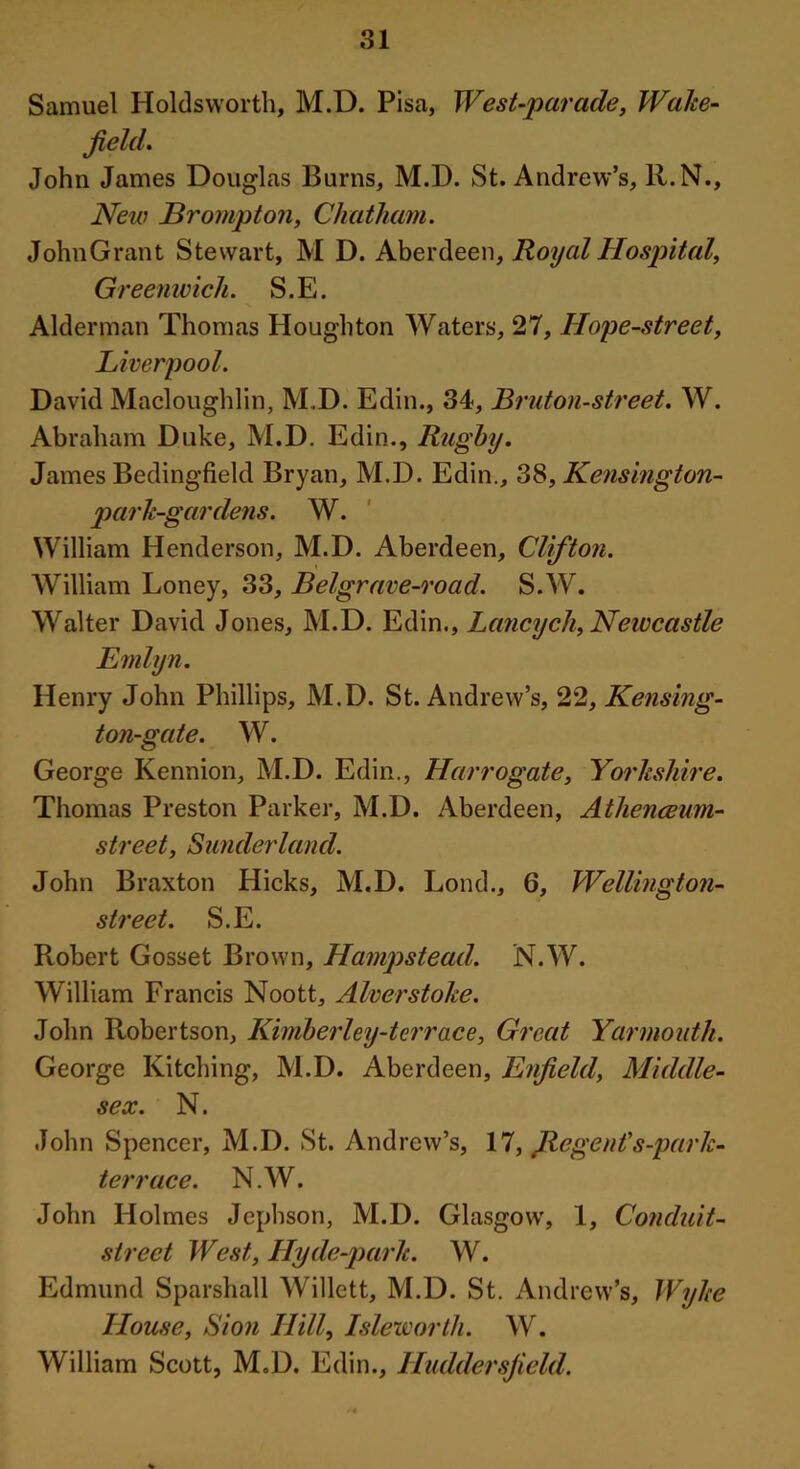 Samuel Holdsworth, M.D. Pisa, West-parade, Wake- field. John James Douglas Burns, M.D. St. Andrew’s, ll.N., New Brompton, Chatham. JohnGrant Stewart, M D. Aberdeen, Royal Hospital, Greenwich. S.E. Alderman Thomas Houghton Waters, 27, Hope-street, Liverpool. David Macloughlin, M.D. Edin., 34, Bruton-street. W. Abraham Duke, M.D. Edin., Rugby. James Bedingfield Bryan, M.D. Edin., 38, Kensington- park-gardens. W. William Henderson, M.D. Aberdeen, Clifton. William Loney, 33, Belgrave-road. S.W. Walter David Jones, M.D. Edin., Lancych, Newcastle Emlyn. Henry John Phillips, M.D. St. Andrew’s, 22, Reusing- ton-gate. W. George Kennion, M.D. Edin., Harrogate, Yorkshire. Thomas Preston Parker, M.D. Aberdeen, Athenceum- street, Sunderland. John Braxton Hicks, M.D. Lond., 6, Wellington- street. S.E. Robert Gosset Brown, Hampstead. N.W. William Francis Noott, Alverstoke. John Robertson, Kimberley-terrace, Great Yarmouth. George Kitching, M.D. Aberdeen, Enfield, Middle- sex. N. John Spencer, M.D. St. Andrew’s, 17, Jlcgent’s-park- terrace. N.W. John Holmes Jcphson, M.D. Glasgow, 1, Conduit- street West, Hyde-park. W. Edmund Sparshall Willett, M.D. St. Andrew’s, Wyke House, Sion Hill, Isleworth. W. William Scott, M.D. Edin., Huddersfield.